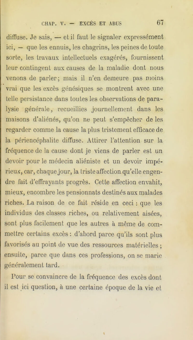 difTuse. Je sais, — et il faut le signaler expressément ici, — que les ennuis, les chagrins, les peines de toute sorte, les travaux intellectuels exagérés, fournissent leur contingent aux causes de la maladie dont nous venons de parler; mais il n'en demeure pas moins vrai que les excès génésiques se montrent avec une telle persistance dans toutes les observations de para- lysie générale, recueillies journellement dans les maisons d'aliénés, qu'on ne peut s'empêcher de les regarder comme la cause la plus tristement efQcace de la périencéphalite difTuse. Attirer l'attention sur la fréquence de la cause dont je viens de parler est un devoir pour le médecin aliéniste et un devoir impé- rieux, car, chaque jour, la Iriste affection qu'elle engen- dre fait d'effrayants progrès. Cette affection envahit, mieux, encombre les pensionnats destinés aux malades riches. La raison de ce fait réside en ceci : que les individus des classes riches, ou relativement aisées, sont plus facilement que les autres à même de com- mettre certains excès : d'abord parce qu'ils sont plus favorisés au point de vue des ressources matérielles ; ensuite, parce que dans ces professions, on se marie généralement tard. Pour se convaincre de la fréquence des excès dont il est ici question, à une certaine époque de la vie et