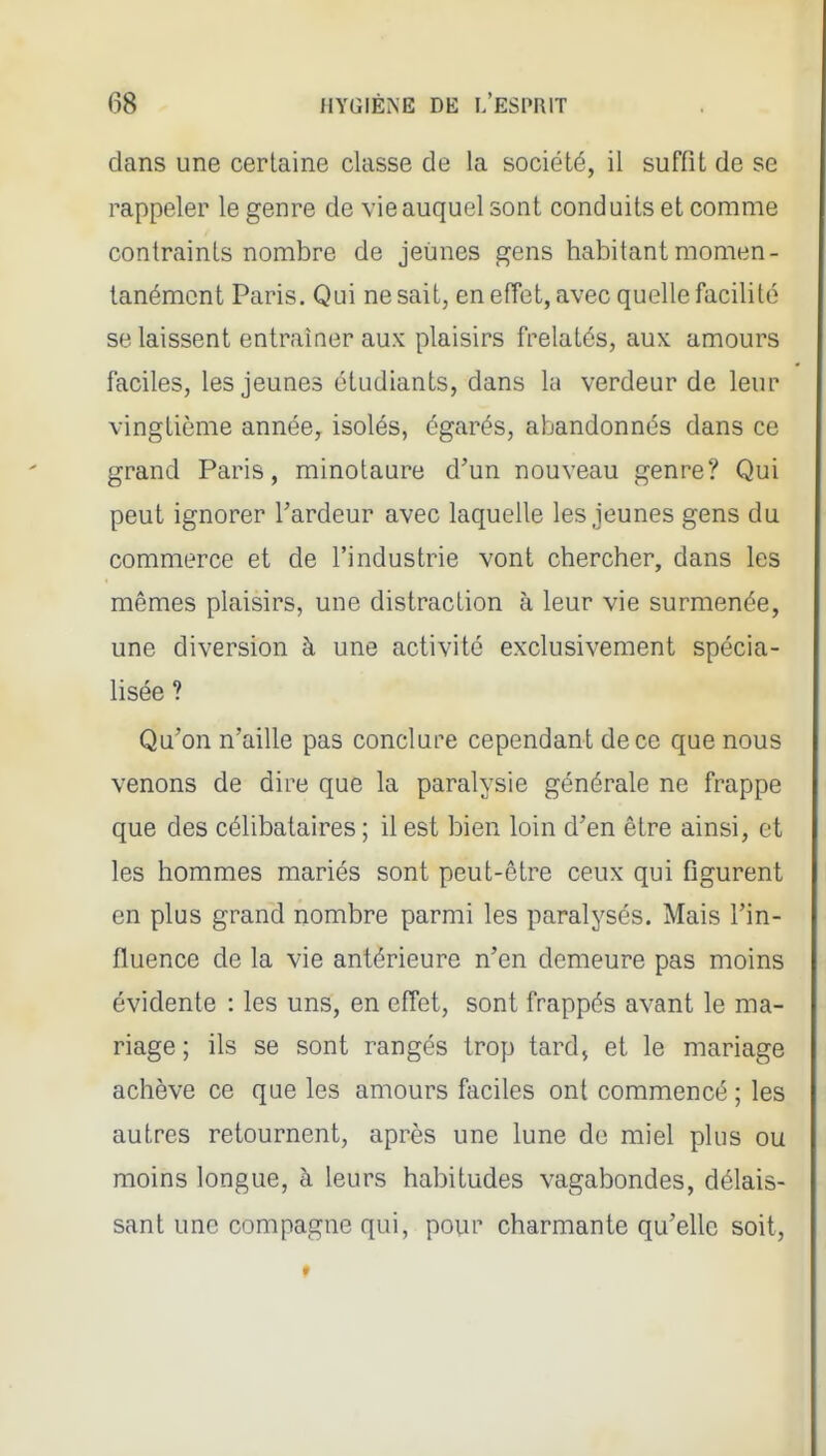 dans une certaine classe de la société, il suffit de se rappeler le genre de vie auquel sont conduits et comme contraints nombre de jeunes gens habitant momen- tanément Paris. Qui ne sait, en effet, avec quelle facilité se laissent entraîner aux plaisirs frelatés, aux amours faciles, les jeunes étudiants, dans lu verdeur de leur vingtième année, isolés, égarés, abandonnés dans ce grand Paris, minotaure d'un nouveau genre? Qui peut ignorer l'ardeur avec laquelle les jeunes gens du commerce et de l'industrie vont chercher, dans les mêmes plaisirs, une distraction à leur vie surmenée, une diversion à une activité exclusivement spécia- lisée ? Qu'on n'aille pas conclure cependant de ce que nous venons de dire que la paralysie générale ne frappe que des célibataires ; il est bien loin d'en être ainsi, et les hommes mariés sont peut-être ceux qui figurent en plus grand nombre parmi les paralysés. Mais l'in- fluence de la vie antérieure n'en demeure pas moins évidente : les uns, en effet, sont frappés avant le ma- riage ; ils se sont rangés trop tardj et le mariage achève ce que les amours faciles ont commencé ; les autres retournent, après une lune de miel plus ou moins longue, à leurs habitudes vagabondes, délais- sant une compagne qui, pour charmante qu'elle soit,