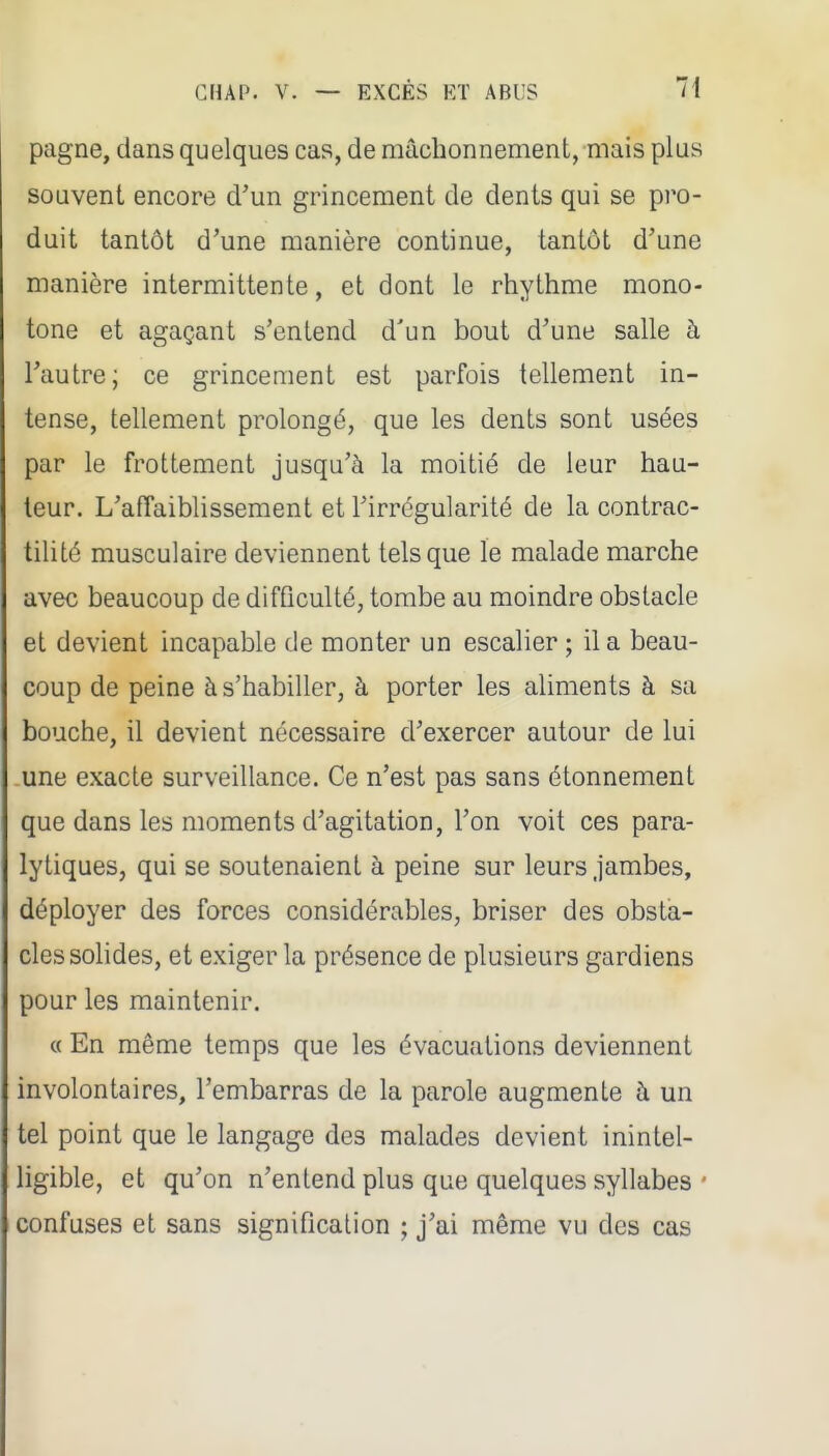 pagne, dans quelques cas, de mâchonnement, mais plus souvent encore d'un grincement de dents qui se pro- duit tantôt d'une manière continue, tantôt d'une manière intermittente, et dont le rhythme mono- tone et agaçant s'entend d'un bout d'une salle à l'autre; ce grincement est parfois tellement in- tense, tellement prolongé, que les dents sont usées par le frottement jusqu'à la moitié de leur hau- teur. L'affaiblissement et l'irrégularité de la contrac- tilité musculaire deviennent tels que le malade marche avec beaucoup de difficulté, tombe au moindre obstacle et devient incapable de monter un escalier ; il a beau- coup de peine à s'habiller, à porter les aliments à sa bouche, il devient nécessaire d'exercer autour de lui une exacte surveillance. Ce n'est pas sans étonnement que dans les moments d'agitation, l'on voit ces para- lytiques, qui se soutenaient à peine sur leurs jambes, déployer des forces considérables, briser des obsta- cles solides, et exiger la présence de plusieurs gardiens pour les maintenir. « En même temps que les évacuations deviennent involontaires, l'embarras de la parole augmente à un tel point que le langage des malades devient inintel- ligible, et qu'on n'entend plus que quelques syllabes • confuses et sans signification ; j'ai même vu des cas