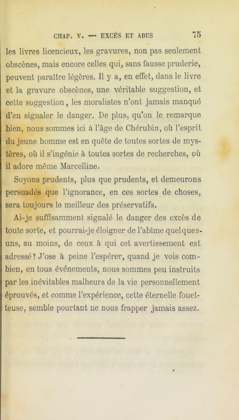 les livres licencieux, les gravures, non pas seulement obscènes, mais encore celles quij sans fausse pruderie, peuvent paraître légères. Il y a, en effet, dans le livre et la gravure obscènes, une véritable suggestion, et cette suggestion, les moralistes n'ont jamais manqué d'en signaler le danger. De plus, qu'on le remarque bien, nous sommes ici à l'âge de Chérubin, où l'esprit du jeune homme est en quête de toutes sortes de mys- tères, où il s'ingénie à toutes sortes de recherches, où il adore même Marcelline. Soyons prudents, plus que prudents, et demeurons persuadés que l'ignorance, en ces sortes de choses, sera toujours le meilleur des préservatifs. Ai-je suffisamment signalé le danger des excès de toute sorte, et pourrai-je éloigner de l'abîme quelques- uns, au moins, de ceux à qui cet avertissement est adressé? J'ose à peine l'espérer, quand je vois com- bien, en tous événements, nous sommes peu instruits par les inévitables malheurs de la vie personnellement éprouvés, et comme l'expérience, cette éternelle fouet- teuse, semble pourtant ne nous frapper jamais assez.