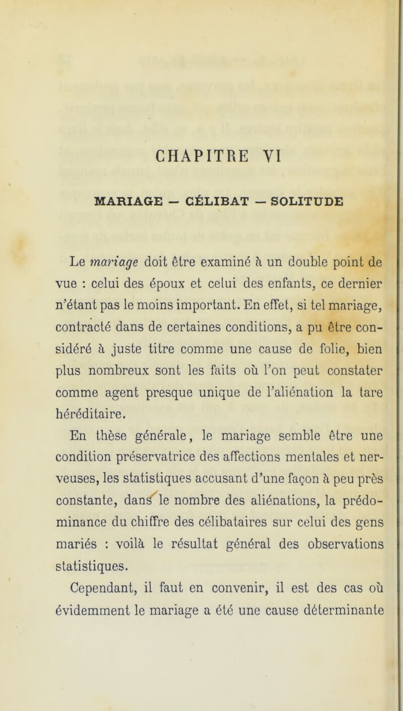 MARIAGE - CÉLIBAT — SOLITUDE Le mariage doit être examiné à un double point de vue : celui des époux et celui des enfants, ce dernier n'étant pas le moins important. En effet, si tel mariage, contracté dans de certaines conditions, a pu être con- sidéré à juste titre comme une cause de folie, bien plus nombreux sont les faits où l'on peut constater comme agent presque unique de l'aliénation la tare héréditaire. En thèse générale, le mariage semble être une condition préservatrice des affections mentales et ner- veuses, les statistiques accusant d'une façon à peu près constante, dans'le nombre des aliénations, la prédo- minance du chiffre des célibataires sur celui des gens mariés : voilà le résultat général des observations statistiques. Cependant, il faut en convenir, il est des cas où évidemment le mariage a été une cause déterminante
