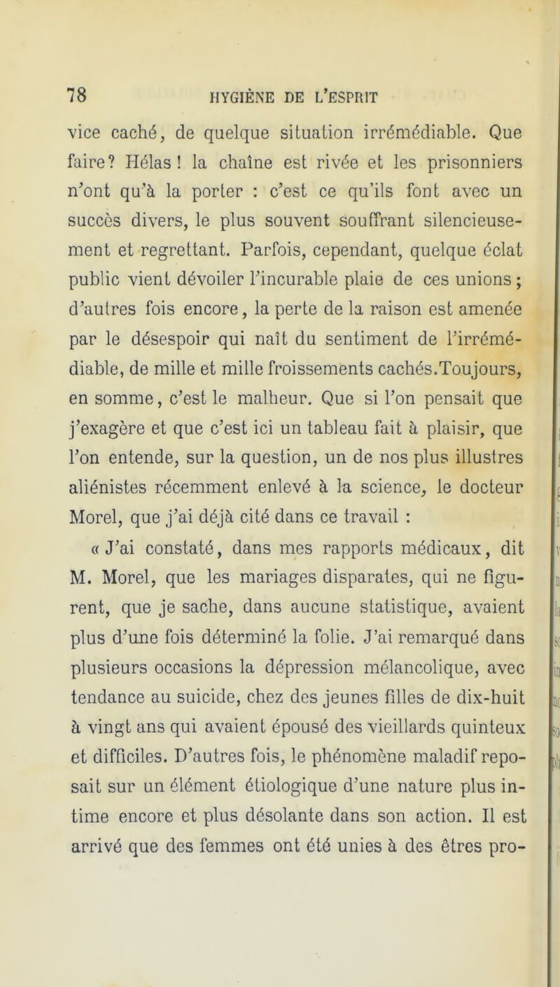 vice caché, de quelque situation irrémédiable. Que faire? Hélas! la chaîne est rivée et les prisonniers n'ont qu'à la porter : c'est ce qu'ils font avec un succès divers, le plus souvent souffrant silencieuse- ment et regrettant. Parfois, cependant, quelque éclat public vient dévoiler Tincurable plaie de ces unions ; d'autres fois encore, la perte de la raison est amenée par le désespoir qui naît du sentiment de Tirrémé- diable, de mille et mille froissements cachés.Toujours, en somme, c'est le malheur. Que si l'on pensait que j'exagère et que c'est ici un tableau fait à plaisir, que l'on entende, sur la question, un de nos plus illustres aliénistes récemment enlevé à la science, le docteur Morel, que j'ai déjà cité dans ce travail : ({ J'ai constaté, dans mes rapports médicaux, dit M. Morel, que les mariages disparates, qui ne figu- rent, que je sache, dans aucune statistique, avaient plus d'une fois déterminé la folie. J'ai remarqué dans plusieurs occasions la dépression mélancolique, avec tendance au suicide, chez des jeunes filles de dix-huit à vingt ans qui avaient épousé des vieillards quinteux et difficiles. D'autres fois, le phénomène maladif repo- sait sur un élément étiologique d'une nature plus in- time encore et plus désolante dans son action. Il est arrivé que des femmes ont été unies à des êtres pro-