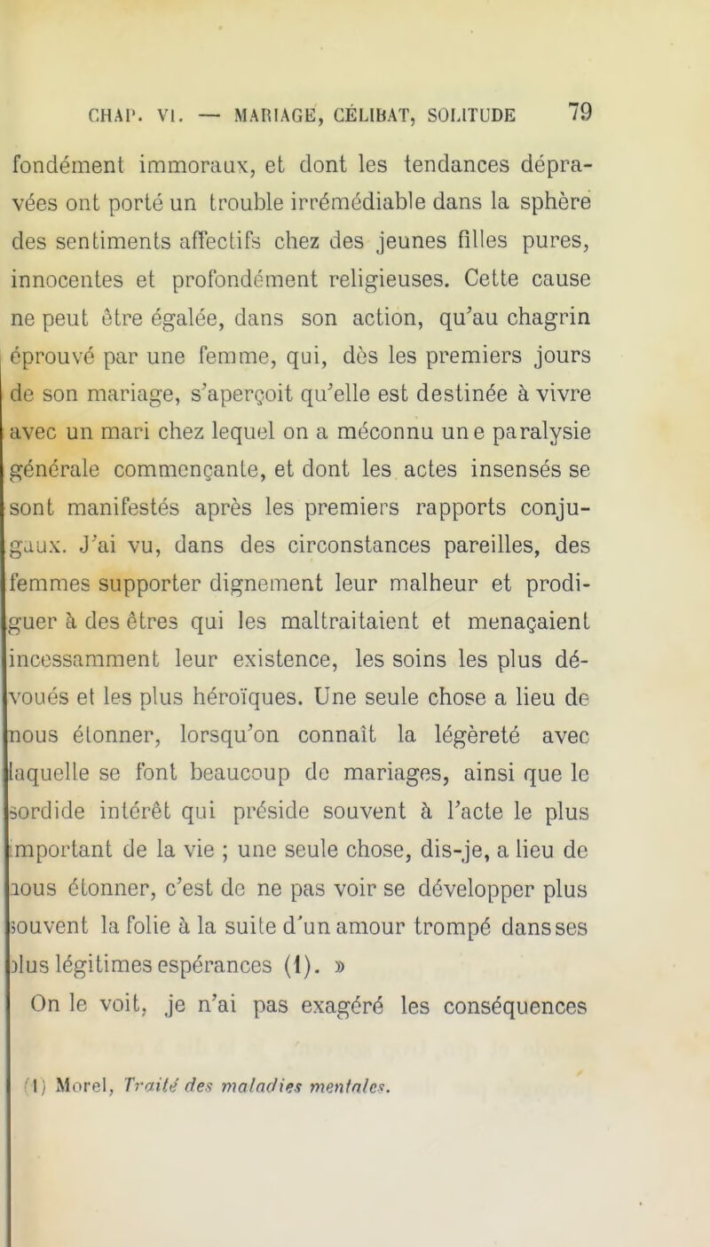 fondement immoraux, et dont les tendances dépra- vées ont porté un trouble irrémédiable dans la sphère des sentiments affectifs chez des jeunes filles pures, innocentes et profondément religieuses. Cette cause ne peut être égalée, dans son action, qu'au chagrin éprouvé par une femme, qui, dès les premiers jours de son mariage, s'aperçoit qu'elle est destinée à vivre avec un mari chez lequel on a méconnu une paralysie générale commençante, et dont les actes insensés se sont manifestés après les premiers rapports conju- gaux. J'ai vu, dans des circonstances pareilles, des femmes supporter dignement leur malheur et prodi- guer h des êtres qui les maltraitaient et menaçaient incessamment leur existence, les soins les plus dé- voués et les plus héroïques. Une seule chose a Heu de nous étonner, lorsqu'on connaît la légèreté avec laquelle se font beaucoup de mariages, ainsi que le sordide intérêt qui préside souvent à l'acte le plus mportant de la vie ; une seule chose, dis-je, a lieu de lous étonner, c'est de ne pas voir se développer plus souvent la folie à la suite d'un amour trompé dans ses )lus légitimes espérances (1). » On le voit, je n'ai pas exagéré les conséquences '{} Morel, Tj'aité des maladies mentales.