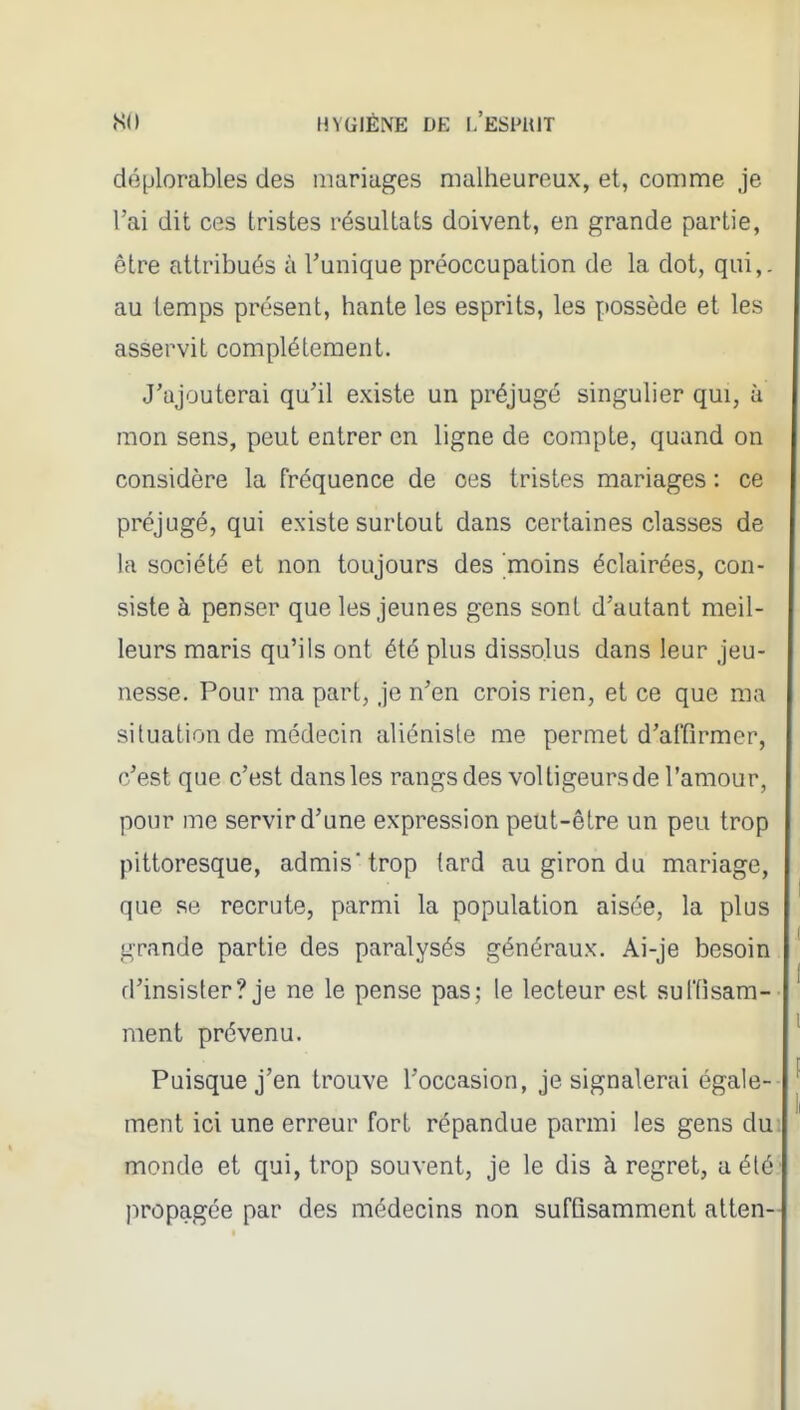 déplorables des mariages malheureux, et, comme je l'ai dit ces tristes résultats doivent, en grande partie, être attribués à l'unique préoccupation de la dot, qui,, au temps présent, hante les esprits, les possède et les asservit complètement. J'ajouterai qu'il existe un préjugé singulier qui, à mon sens, peut entrer en ligne de compte, quand on considère la fréquence de ces tristes mariages : ce préjugé, qui existe surtout dans certaines classes de la société et non toujours des moins éclairées, con- siste à penser que les jeunes gens sont d'autant meil- leurs maris qu'ils ont été plus dissolus dans leur jeu- nesse. Pour ma part, je n'en crois rien, et ce que ma situation de médecin aliénisle me permet d'affirmer, c'est que c'est dans les rangs des voltigeurs de l'amour, pour me servir d'une expression peut-être un peu trop pittoresque, admis trop tard au giron du mariage, que se recrute, parmi la population aisée, la plus grande partie des paralysés généraux. Ai-je besoin d'insister? je ne le pense pas; le lecteur est sulTisam- ment prévenu. Puisque j'en trouve l'occasion, je signalerai égale- ment ici une erreur fort répandue parmi les gens du monde et qui, trop souvent, je le dis à regret, a été propagée par des médecins non suffisamment atten-