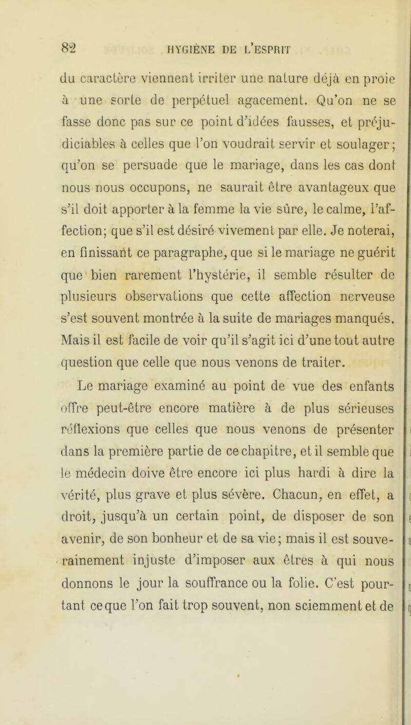 du caracLùrG viennent irriter une nature déjà en proie à une sorte de perpétuel agacement. Qu'on ne se fasse donc pas sur ce point d'idées fausses, et préju- diciables à celles que l'on voudrait servir et soulager; qu'on se persuade que le mariage, dans les cas dont nous nous occupons, ne saurait être avantageux que s'il doit apporter à la femme la vie sûre, le calme, l'af- fection; que s'il est désiré vivement par elle. Je noterai, en finissant ce paragraphe, que si le mariage ne guérit que bien rarement l'hystérie, il semble résulter de plusieurs observations que cette affection nerveuse s'est souvent montrée à la suite de mariages manqués. Mais il est facile de voir qu'il s'agit ici d'une tout autre question que celle que nous venons de traiter. Le mariage examiné au point de vue des enfants offre peut-être encore matière à de plus sérieuses réflexions que celles que nous venons de présenter dans la première partie de ce chapitre, et il semble que le médecin doive être encore ici plus hardi à dire la vérité, plus grave et plus sévère. Chacun, en effet, a droit, jusqu'à un certain point, de disposer de son avenir, de son bonheur et de sa vie; mais il est souve- rainement injuste d'imposer aux êtres à qui nous donnons le jour la souffrance ou la folie. C'est pour- tant ce que l'on fait trop souvent, non sciemment et de