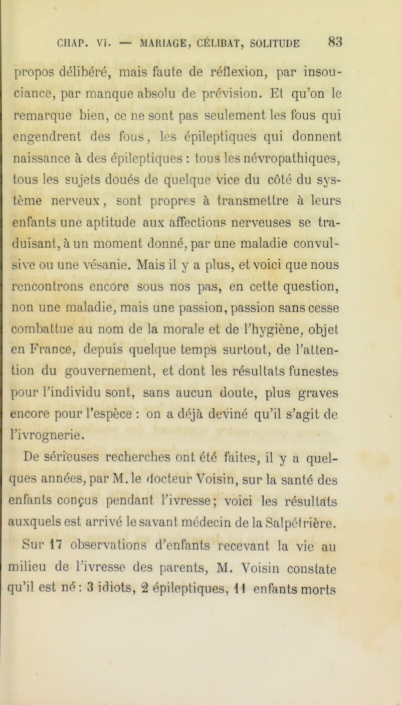 propos délibéré, mais faute de réflexion, par insou- ciance, par manque absolu de prévision. Et qu'on le remarque bien, ce ne sont pas seulement les fous qui engendrent des fous, les épileptiques qui donnent naissance à des épileptiques : tous les névropathiques, tous les sujets doués de quelque vice du côté du sys- tème nerveux, sont propres à transmettre à leurs enfants une aptitude aux affections nerveuses se tra- duisant, à un moment donné, par une maladie convul- sive ou une vésanie. Mais il y a plus, et voici que nous rencontrons encore sous nos pas, en cette question, non une maladie, mais une passion, passion sans cesse combattue au nom de la morale et de l'hygiène, objet en France, depuis quel(iue temps surtout, de Tatten- tion du gouvernement, et dont les résultats funestes pour Findividu sont, sans aucun doute, plus graves encore pour l'espèce : on a déjà deviné qu'il s'agit de l'ivrognerie. De sérieuses recherches ont été faites, il y a quel- ques années, par M. le docteur Voisin, sur la santé des enfants conçus pendant l'ivresse; voici les résultats auxquels est arrivé le savant médecin de la Salpétrière. Sur 17 observations d'enfants recevant la vie au milieu de l'ivresse des parents, M. Voisin constate qu'il est né: 3 idiots, 2 épileptiques, \i enfants morts