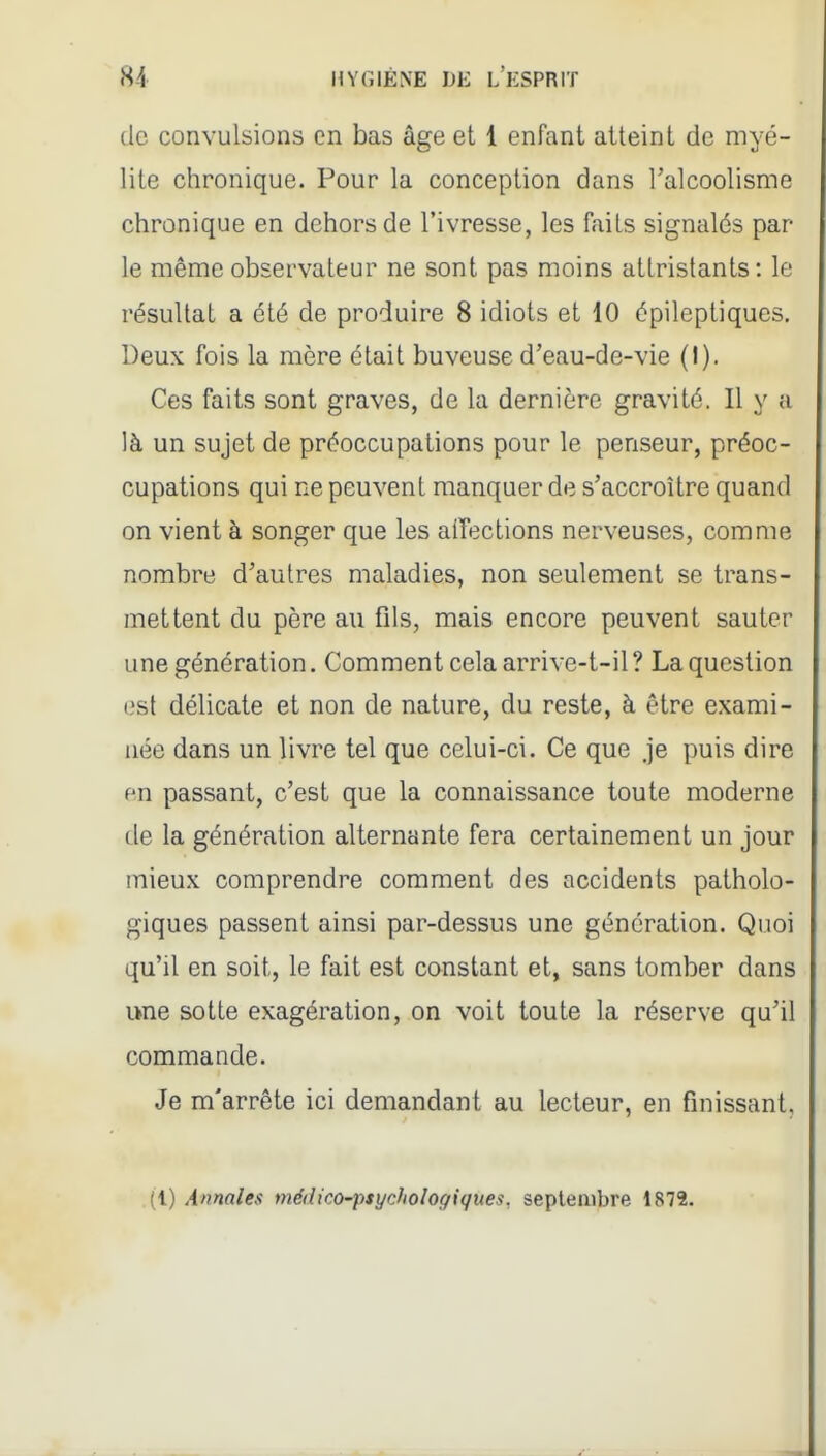 (le convulsions en bas âge et 1 enfant atteint de myé- lite chronique. Pour la conception dans l'alcoolisme chronique en dehors de l'ivresse, les faits signalés par le même observateur ne sont pas moins attristants: le résultat a été de produire 8 idiots et 10 épileptiques. Deux fois la mère était buveuse d'eau-de-vie (I). Ces faits sont graves, de la dernière gravité. Il y a là un sujet de préoccupations pour le penseur, préoc- cupations qui ne peuvent manquer de s'accroître quand on vient à songer que les aiîections nerveuses, comme nombre d'autres maladies, non seulement se trans- mettent du père au fils, mais encore peuvent sauter une génération. Comment cela arrive-t-il? La question est délicate et non de nature, du reste, à être exami- née dans un livre tel que celui-ci. Ce que Je puis dire en passant, c'est que la connaissance toute moderne de la génération alternante fera certainement un jour mieux comprendre comment des accidents patholo- giques passent ainsi par-dessus une génération. Quoi qu'il en soit, le fait est constant et, sans tomber dans une sotte exagération, on voit toute la réserve qu'il commande. Je m'arrête ici demandant au lecteur, en finissant, (l) Annales médico-psychologiques, septembre 1872.