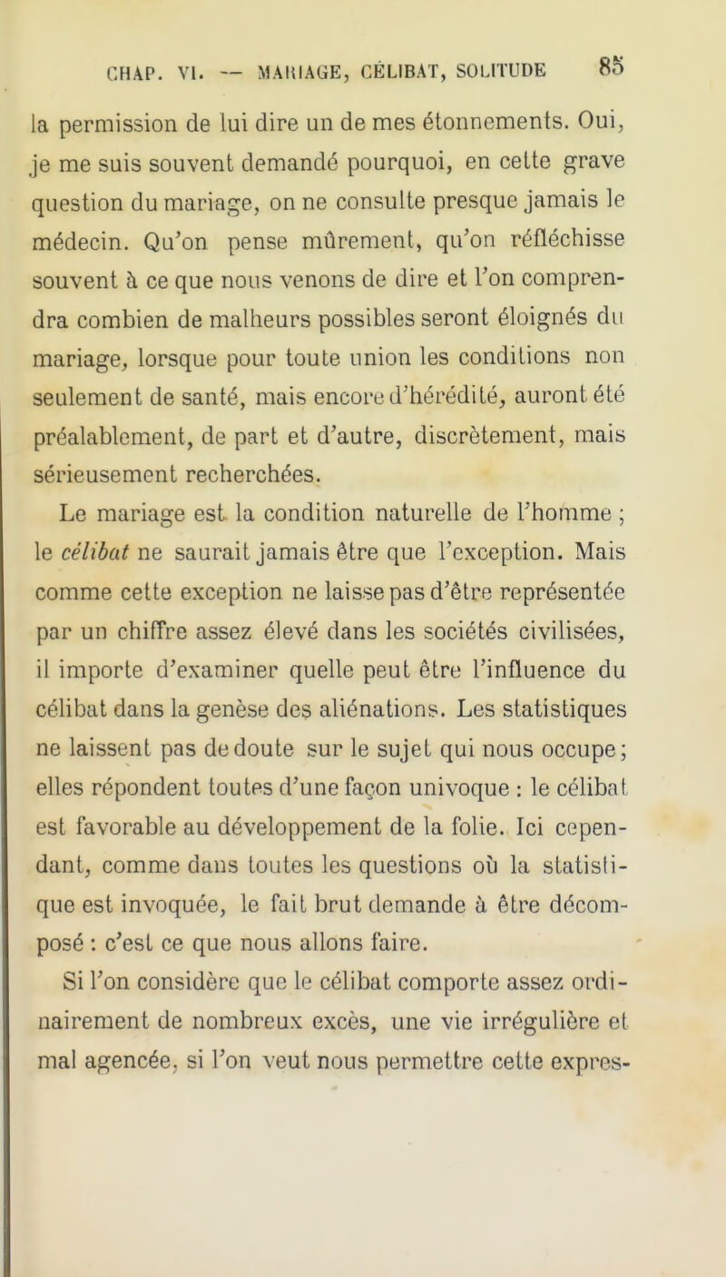 la permission de lui dire un de mes étonnements. Oui, je me suis souvent demandé pourquoi, en cette grave question du mariage, on ne consulte presque jamais le médecin. Qu'on pense mûrement, qu'on réfléchisse souvent à ce que nous venons de dire et l'on compren- dra combien de malheurs possibles seront éloignés du mariage, lorsque pour toute union les conditions non seulement de santé, mais encore d'hérédité, auront été préalablement, de part et d'autre, discrètement, mais sérieusement recherchées. Le mariage est la condition naturelle de l'homme ; le célibat ne saurait jamais être que l'exception. Mais comme cette exception ne laisse pas d'être représentée par un chiffre assez élevé dans les sociétés civilisées, il importe d'examiner quelle peut être l'influence du céhbat dans la genèse des aliénations. Les statistiques ne laissent pas de doute sur le sujet qui nous occupe; elles répondent toutes d'une façon univoque : le célibat est favorable au développement de la folie. Ici cepen- dant, comme dans toutes les questions où la statisti- que est invoquée, le fait brut demande à être décom- posé : c'est ce que nous allons faire. Si l'on considère que le célibat comporte assez ordi- nairement de nombreux excès, une vie irrégulière et mal agencée, si l'on veut nous permettre cette exprès-