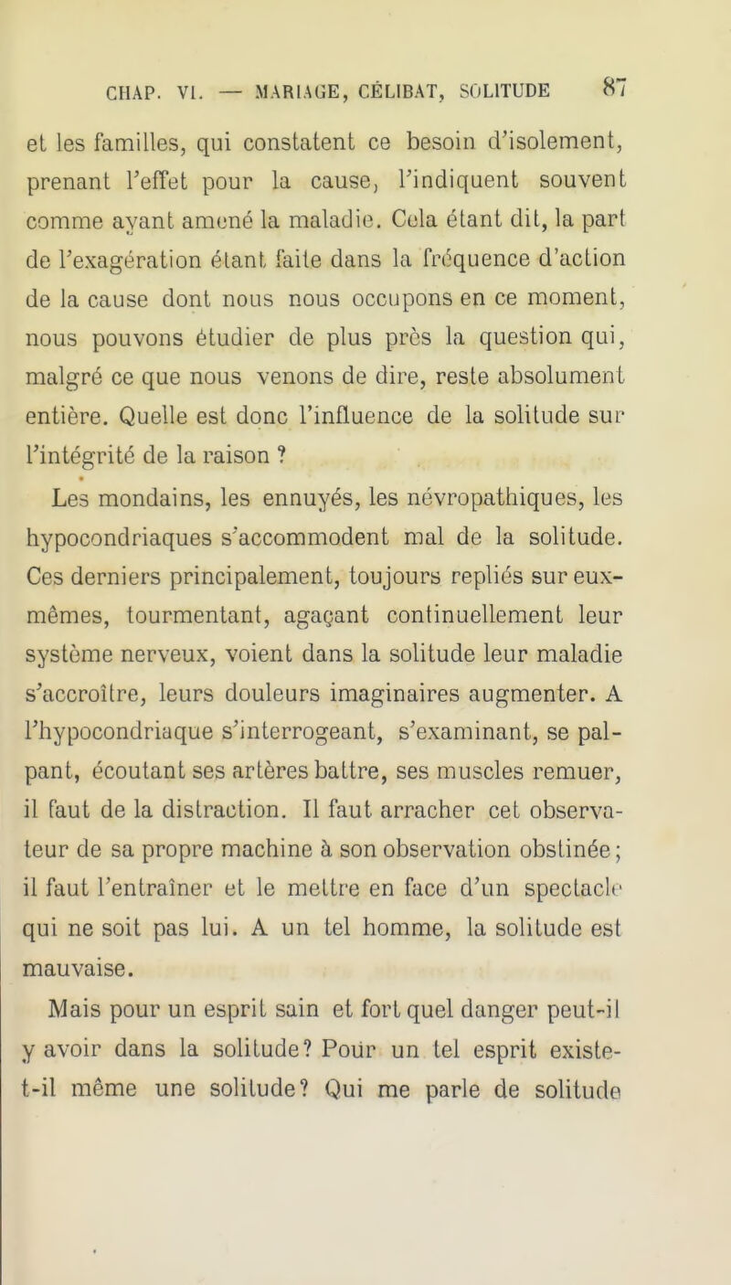 et les familles, qui constatent ce besoin d'isolement, prenant TefTet pour la cause, l'indiquent souvent comme ayant amené la maladie. Cola étant dit, la part de l'exagération étant faite dans la fréquence d'action de la cause dont nous nous occupons en ce moment, nous pouvons étudier de plus près la question qui, malgré ce que nous venons de dire, reste absolument entière. Quelle est donc l'influence de la solitude sur l'intégrité de la raison ? Les mondains, les ennuyés, les névropathiques, les hypocondriaques s'accommodent mal de la solitude. Ces derniers principalement, toujours repliés sur eux- mêmes, tourmentant, agaçant continuellement leur système nerveux, voient dans la solitude leur maladie s'accroître, leurs douleurs imaginaires augmenter. A l'hypocondriaque s'interrogeant, s'examinant, se pal- pant, écoutant ses artères battre, ses muscles remuer, il faut de la distraction. Il faut arracher cet observa- teur de sa propre machine à son observation obstinée ; il faut l'entraîner et le mettre en face d'un spectacle qui ne soit pas lui. A un tel homme, la solitude est mauvaise. Mais pour un esprit sain et fort quel danger peut-il y avoir dans la solitude? Pour un tel esprit existe- t-il même une solitude? Qui me parle de solitude