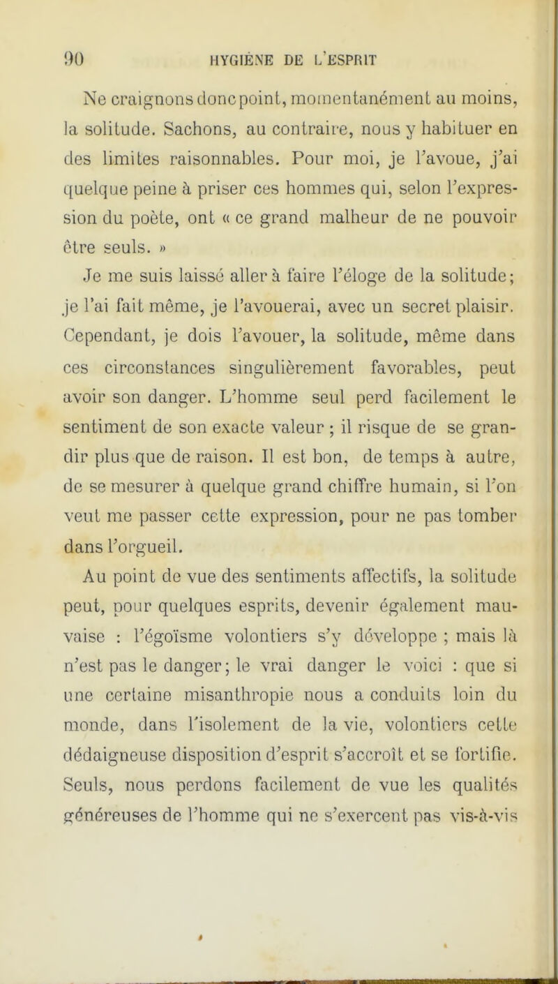 Ne craignons donc point, momentanément au moins, la solitude. Sachons, au contraire, nous y habituer en des hmites raisonnables. Pour moi, je Tavoue, j'ai quelque peine à priser ces hommes qui, selon l'expres- sion du poète, ont « ce grand malheur de ne pouvoir être seuls. » Je me suis laissé aller à faire Téloge de la solitude; je l'ai fait même, je l'avouerai, avec un secret plaisir. Cependant, je dois l'avouer, la solitude, même dans ces circonstances singulièrement favorables, peut avoir son danger. L'homme seul perd facilement le sentiment de son exacte valeur ; il risque de se gran- dir plus que de raison. Il est bon, de temps à autre, de se mesurer à quelque grand chiffre humain, si l'on vent me passer cette expression, pour ne pas tomber dans l'orgueil. Au point de vue des sentiments affectifs, la solitude peut, pour quelques esprits, devenir également mau- vaise : l'égoïsme volontiers s'y développe ; mais là n'est pas le danger ; le vrai danger le voici : que si une certaine misanthropie nous a conduits loin du monde, dans l'isolement de la vie, volontiers cette dédaigneuse disposition d'esprit s'accroît et se fortifie. Seuls, nous perdons facilement de vue les qualités généreuses de l'homme qui ne s'exercent pas vis-à-vis
