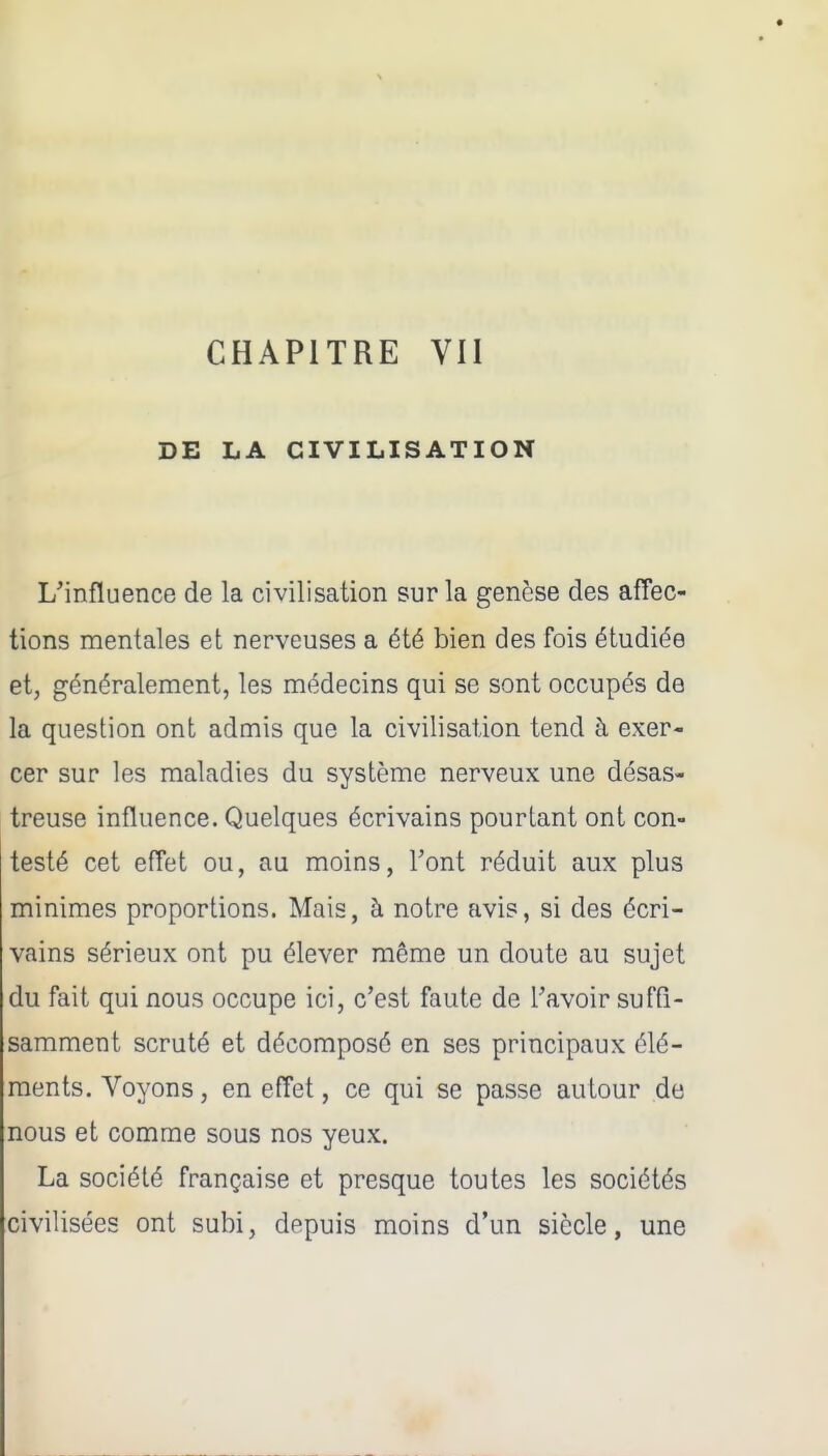 CHAPITRE VII DE LA CIVILISATION L'influence de la civilisation sur la genèse des affec- tions mentales et nerveuses a été bien des fois étudiée et, généralement, les médecins qui se sont occupés de la question ont admis que la civilisation tend à exer- cer sur les maladies du système nerveux une désas- treuse influence. Quelques écrivains pourtant ont con- testé cet efTet ou, au moins, Vont réduit aux plus minimes proportions. Mais, à notre avis, si des écri- vains sérieux ont pu élever même un doute au sujet du fait qui nous occupe ici, c'est faute de Tavoir suffi- samment scruté et décomposé en ses principaux élé- ments. Voyons, en effet, ce qui se passe autour de nous et comme sous nos yeux. La société française et presque toutes les sociétés civilisées ont subi, depuis moins d'un siècle, une