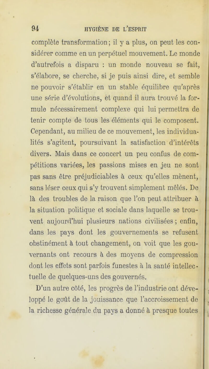 complète transformation ; il y a plus, on peut les con- sidérer comme en un perpétuel mouvement. Le monde d'autrefois a disparu : un monde nouveau se fait, s'élabore, se cherche, si je puis ainsi dire, et semble ne pouvoir s'établir en un stable équilibre qu'après une série d'évolutions, èt quand il aura trouvé la for- mule nécessairement complexe qui lui permettra de tenir compte de tous les éléments qui le composent. Cependant, au milieu de ce mouvement, les individua- lités s'agitent, poursuivant la satisfaction d'intérêts divers. Mais dans ce concert un peu confus de com- pétitions variées, les passions mises en jeu ne sont pas sans être préjudiciables à ceux qu'elles mènent, sans léser ceux qui s'y trouvent simplement mêlés. De là des troubles de la raison que l'on peut attribuer à la situation politique et sociale dans laquelle se trou- vent aujourd'hui plusieurs nations civilisées ; enfin, dans les pays dont les gouvernements se refusent obstinément à tout changement, on voit que les gou- vernants ont recours à des moyens de compression dont les effets sont parfois funestes à la santé intellec- tuelle de quelques-uns des gouvernés. D'un autre côté, les progrès de l'industrie ont déve- loppé le goTit de la jouissance que l'accroissement de la richesse générale du pays a donné à presque toutes