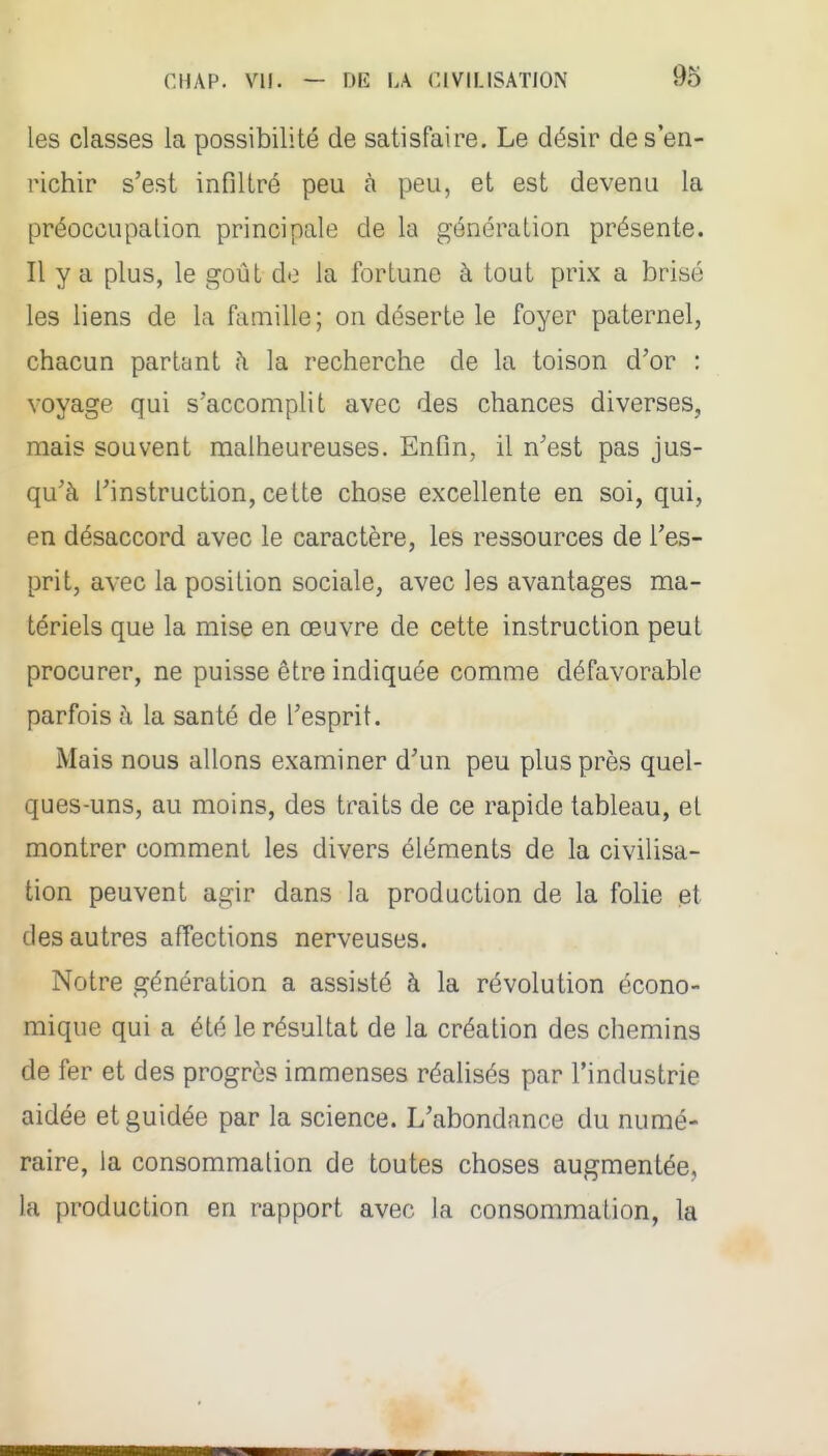 les classes la possibilité de satisfaire. Le désir des en- richir s'est infiltré peu à peu, et est devenu la préoccupation principale de la génération présente. Il y a plus, le goût do la fortune à tout prix a brisé les liens de la famille; on déserte le foyer paternel, chacun parlant ;\ la recherche de la toison d'or : voyage qui s'accomplit avec des chances diverses, mais souvent malheureuses. Enfin, il n'est pas jus- qu'à l'instruction, cette chose excellente en soi, qui, en désaccord avec le caractère, les ressources de l'es- prit, avec la position sociale, avec les avantages ma- tériels que la mise en œuvre de cette instruction peut procurer, ne puisse être indiquée comme défavorable parfois à la santé de l'esprit. Mais nous allons examiner d'un peu plus près quel- ques-uns, au moins, des traits de ce rapide tableau, et montrer comment les divers éléments de la civilisa- tion peuvent agir dans la production de la folie et des autres affections nerveuses. Notre génération a assisté à la révolution écono- mique qui a été le résultat de la création des chemins de fer et des progrès immenses réalisés par l'industrie aidée et guidée par la science. L'abondance du numé- raire, la consommation de toutes choses augmentée, la production en rapport avec la consommation, la