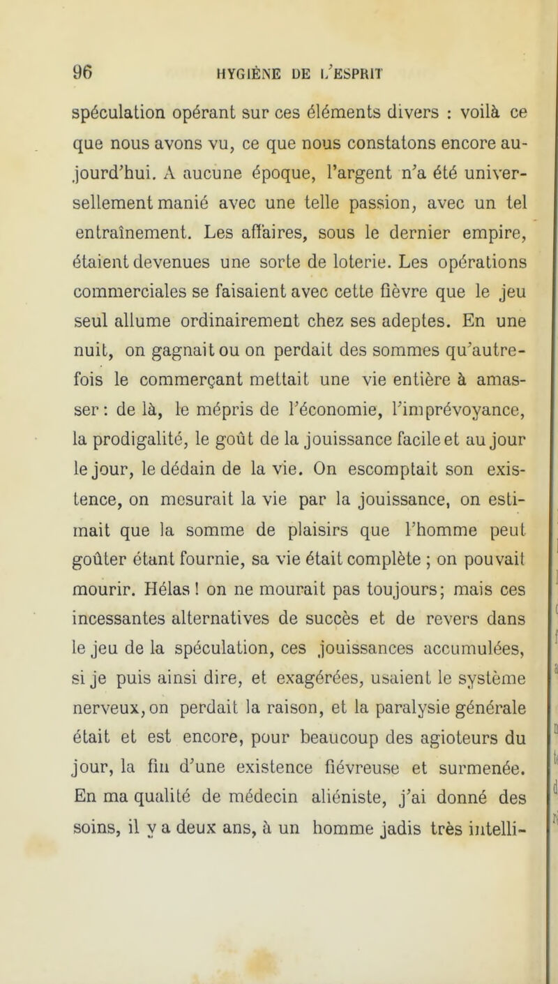 spéculation opérant sur ces éléments divers : voilà ce que nous avons vu, ce que nous constatons encore au- jourd'hui. A aucune époque, l'argent n'a été univer- sellement manié avec une telle passion, avec un tel entraînement. Les affaires, sous le dernier empire, étaient devenues une sorte de loterie. Les opérations commerciales se faisaient avec cette fièvre que le jeu seul allume ordinairement chez ses adeptes. En une nuit, on gagnait ou on perdait des sommes qu'autre- fois le commerçant mettait une vie entière à amas- ser: de là, le mépris de l'économie, l'imprévoyance, la prodigalité, le goût de la jouissance facile et au jour le jour, le dédain de la vie. On escomptait son exis- tence, on mesurait la vie par la jouissance, on esti- mait que la somme de plaisirs que l'homme peut goûter étant fournie, sa vie était complète ; on pouvait mourir. Hélas ! on ne mourait pas toujours; mais ces incessantes alternatives de succès et de revers dans le jeu de la spéculation, ces jouissances accumulées, si je puis ainsi dire, et exagérées, usaient le système nerveux, on perdait la raison, et la paralysie générale était et est encore, pour beaucoup des agioteurs du jour, la fin d'une existence fiévreuse et surmenée. En ma qualité de médecin aliéniste, j'ai donné des soins, il y a deux ans, à un homme jadis très intelh-