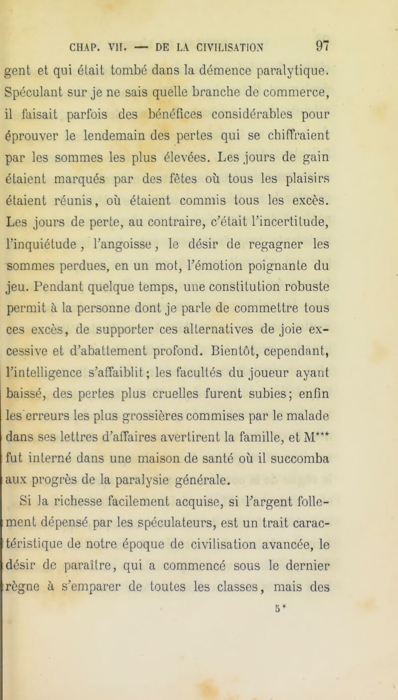 gent et qui était tombé dans la démence paralytique. Spéculant sur je ne sais quelle branche de commerce, il faisait parfois des bénéfices considérables pour éprouver le lendemain des pertes qui se chiffraient par les sommes les plus élevées. Les jours de gain étaient marqués par des fêtes où tous les plaisirs étaient réunis, où étaient commis tous les excès. Les jours de perte, au contraire, c'était Tincertitude, l'inquiétude , l'angoisse, le désir de regagner les sommes perdues, en un mot, l'émotion poignante du jeu. Pendant quelque temps, une constitution robuste permit à la personne dont je parle de commettre tous ces excès, de supporter ces alternatives de joie ex- cessive et d'abattement profond. Bientôt, cependant, l'intelligence s'affaiblit; les facultés du joueur ayant baissé, des pertes plus cruelles furent subies; enfin les'erreurs les plus grossières commises par le malade dans ses lettres d'aiTaires avertirent la famille, et M*** fut interné dans une maison de santé où il succomba aux progrès de la paralysie générale. Si la richesse facilement acquise, si l'argent folle- ment dépensé par les spéculateurs, est un trait carac- téristique de notre époque de civilisation avancée, le désir de paraître, qui a commencé sous le dernier règne à s'emparer de toutes les classes, mais des 5*
