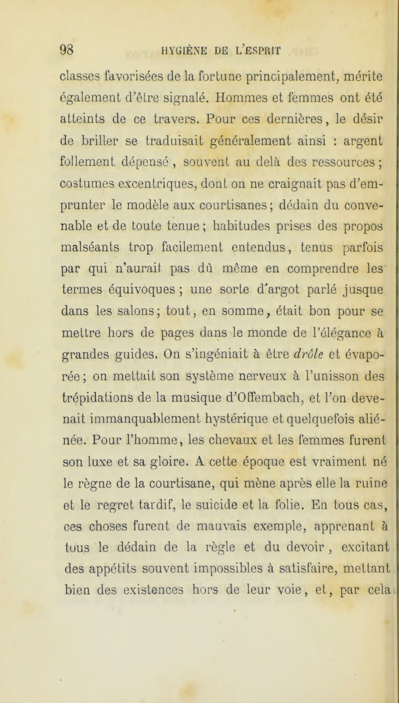 classes favorisées de la fortune principalement, mérite également d'être signalé. Hommes et femmes ont été atteints de ce travers. Pour ces dernières, le désir de briller se traduisait généralement ainsi : argent follement dépensé , souvent au delà des ressources ; costumes excentriques, dont on ne craignait pas d'em- prunter le modèle aux courtisanes; dédain du conve- nable et de toute tenue; habitudes prises des propos malséants trop facilement entendus, tenus parfois par qui n'aurait pas dû même en comprendre les termes équivoques ; une sorte d'argot parlé jusque dans les salons; tout, en somme, était bon pour se mettre hors de pages dans le monde de l'élégance à grandes guides. On s'ingéniait à être drôle et évapo- rée; on mettait son système nerveux à l'unisson des trépidations de la musique d'Offembach, et l'on deve- nait immanquablement hystérique et quelquefois alié- née. Pour l'homme, les chevaux et les femmes furent son luxe et sa gloire. A cette époque est vraiment né le règne de la courtisane, qui mène après elle la ruine et le regret tardif, le suicide et la folie. En tous cas, ces choses furent de mauvais exemple, apprenant à tous le dédain de la règle et du devoir , excitant des appétits souvent impossibles à satisfaire, mettant bien des existences hors de leur voie, et, par cela