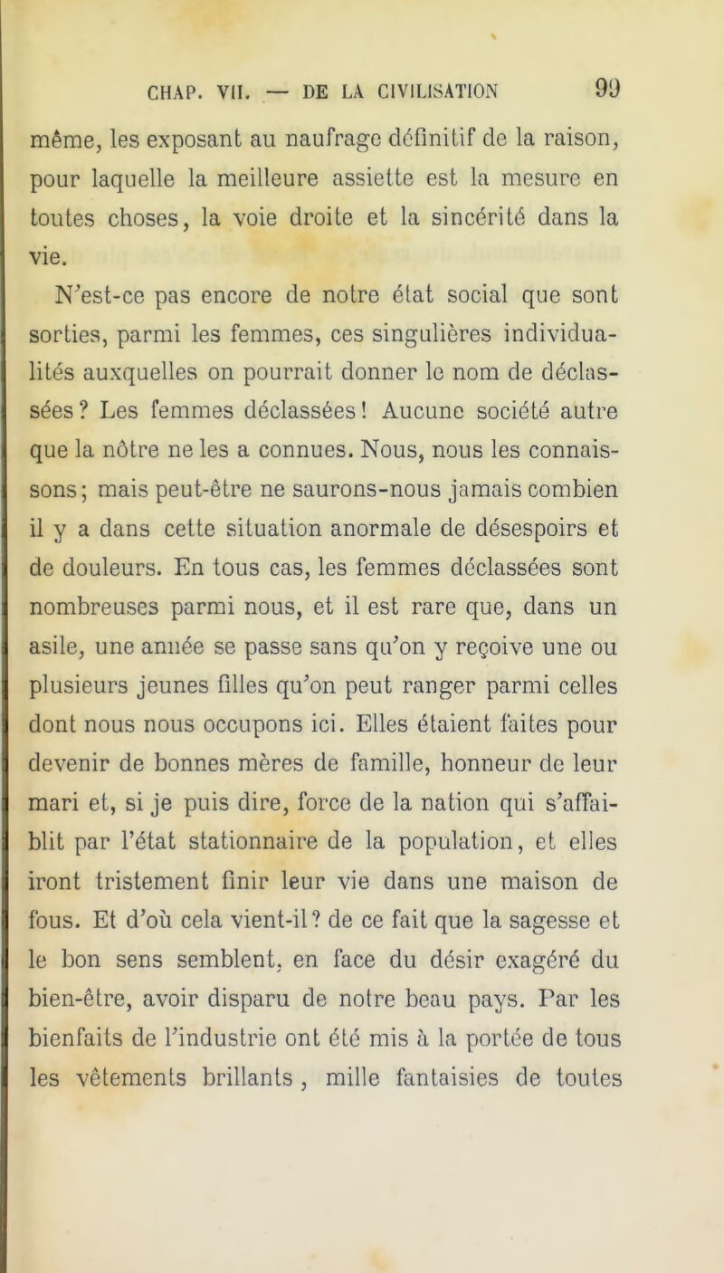 même, les exposant au naufrage déflniUf de la raison, pour laquelle la meilleure assiette est la mesure en toutes choses, la voie droite et la sincérité dans la vie. N'est-ce pas encore de notre élat social que sont sorties, parmi les femmes, ces singulières individua- lités auxquelles on pourrait donner le nom de déclas- sées ? Les femmes déclassées ! Aucune société autre que la nôtre ne les a connues. Nous, nous les connais- sons; mais peut-être ne saurons-nous jamais combien il y a dans cette situation anormale de désespoirs et de douleurs. En tous cas, les femmes déclassées sont nombreuses parmi nous, et il est rare que, dans un asile, une année se passe sans qu'on y reçoive une ou plusieurs jeunes filles qu'on peut ranger parmi celles dont nous nous occupons ici. Elles étaient faites pour devenir de bonnes mères de famille, honneur de leur mari et, si je puis dire, force de la nation qui s'affai- blit par l'état stationnaire de la population, et elles iront tristement finir leur vie dans une maison de fous. Et d'où cela vient-il? de ce fait que la sagesse et le bon sens semblent, en face du désir exagéré du bien-être, avoir disparu de notre beau pays. Par les bienfaits de l'industrie ont été mis à la portée de tous les vêtements brillants, mille fantaisies de toutes
