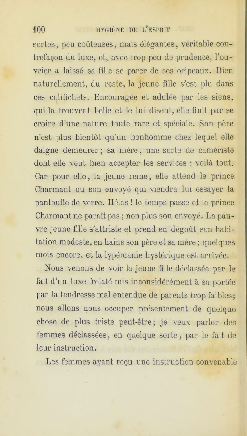 sortes, peu coûteuses, mais élégantes, véritable con- trefaçon du luxe, et, avec trop peu de prudence, l'ou- vrier a laissé sa fille se parer de ses oripeaux. Bien naturellement, du reste, la jeune fille s'est plu dans ces colifichets. Encouragée et adulée par les siens, qui la trouvent belle et le lui disent, elle finit par se croire d'une nature toute rare et spéciale. Son père n'est plus bientôt qu'un bonhomme chez lequel elle daigne demeurer ; sa mère, une sorte de camériste dont elle veut bien accepter les services : voilà tout. Car pour elle, la jeune reine, elle attend le prince Charmant ou son envoyé qui viendra lui essayer la pantoufle de verre. Hélas ! le temps passe et le prince Charmant ne paraît pas ; non plus son envoyé. La pau- vre jeune fille s'attriste et prend en dégoût son habi- tation modeste, en haine son père et sa mère ; quelques mois encore, et la lypéraanie hystérique est arrivée. Nous venons de voir la jeune fille déclassée par le fait d'un luxe frelaté mis inconsidérément à sa portée par la tendresse mal entendue de parents trop faibles; nous allons nous occuper présentement de quelque chose de plus triste peut-être; je veux parler des femmes déclassées, en quelque sorte, par le fait de leur instruction. Les femmes ayant reçu une instruction convenable