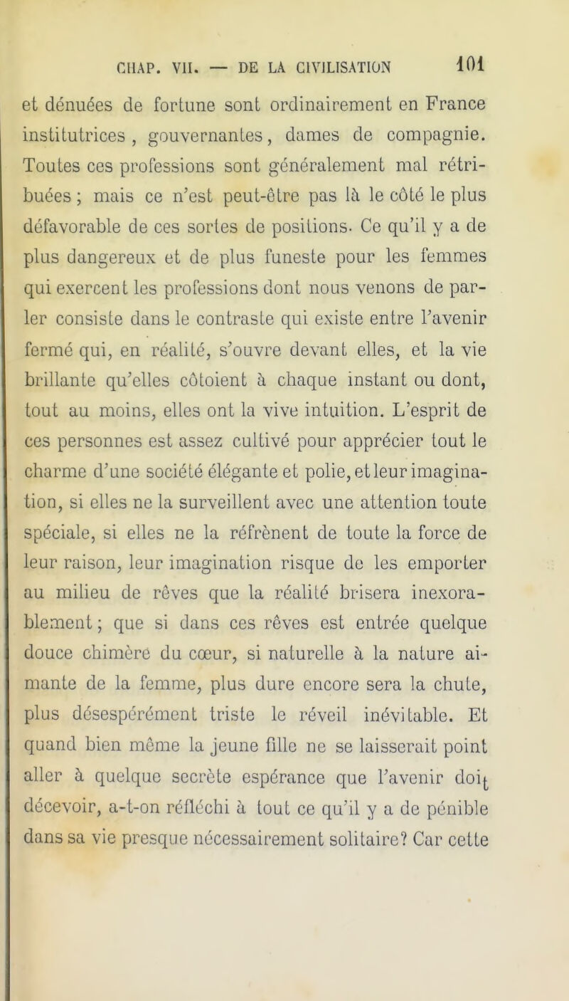 et dénuées de fortune sont ordinairement en France institutrices, gouvernantes, dames de compagnie. Toutes ces professions sont généralement mal rétri- buées ; mais ce n'est peut-être pas \h le côté le plus défavorable de ces sortes de positions- Ce qu'il y a de plus dangereux et de plus funeste pour les femmes qui exercent les professions dont nous venons de par- ler consiste dans le contraste qui existe entre l'avenir fermé qui, en réalité, s'ouvre devant elles, et la vie brillante qu'elles côtoient à chaque instant ou dont, tout au moins, elles ont la vive intuition. L'esprit de ces personnes est assez cultivé pour apprécier tout le charme d'une société élégante et pohe, et leur imagina- tion, si elles ne la surveillent avec une attention toute spéciale, si elles ne la réfrènent de toute la force de leur raison, leur imagination risque de les emporter au milieu de rêves que la réalité brisera inexora- blement ; que si dans ces rêves est entrée quelque douce chimère du cœur, si naturelle à la nature ai- mante de la femme, plus dure encore sera la chute, plus désespérément triste le réveil inévitable. Et quand bien môme la jeune fille ne se laisserait point aller à quelque secrète espérance que l'avenir doi^ décevoir, a-t-on réfléchi à tout ce qu'il y a de pénible dans sa vie presque nécessairement solitaire? Car cette