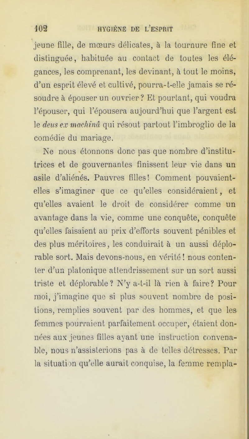 jeune fille, de mœurs délicates, à la tournure fine et distinguée, habituée au contact de toutes les élé- gances, les comprenant, les devinant, à tout le moins, d'un esprit élevé et cultivé, pourra-t-elle jamais se ré- soudre à épouser un ouvrier? Et pourtant, qui voudra l'épouser, qui l'épousera aujourd'hui que l'argent est le deus ex machina qui résout partout l'imbroglio de la comédie du mariage. Ne nous étonnons donc pas que nombre d'institu- trices et de gouvernantes finissent leur vie dans un asile d'aliénés. Pauvres filles! Comment pouvaient- elles s'imaginer que ce qu'elles considéraient, et qu'elles avaient le droit de considérer comme un avantage dans la vie, comme une conquête, conquête qu'elles faisaient au prix d'efîorts souvent pénibles et des plus méritoires, les conduirait à un aussi déplo- rable sort. Mais devons-nous, en vérité ! nous conten- ter d'un platonique attendrissement sur un sort aussi triste et déplorable? N'y a-t-il là rien à faire? Pour moi, j'imagine que si plus souvent nombre de posi- tions, remplies souvent par des hommes, et que les femmes pourraient parfaitement occuper, étaient don- nées aux jeunes filles ayant une instruction convena- ble, nous n'assisterions pas à de telles détresses. Par la situation qu'elle aurait conquise, la femme rempla-