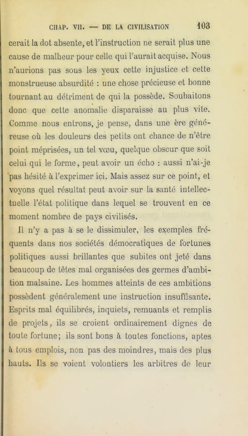cerait la dot absente, et Tinstruction ne serait plus une cause de malheur pour celle qui l'aurait acquise. Nous n'aurions pas sous les yeux cette injustice et cette monstrueuse absurdité : une chose précieuse et bonne tournant au détriment de qui la possède. Souhaitons donc que cette anomalie disparaisse au plus vite. Comme nous entrons, je pense, dans une ère géné- reuse où les douleurs des petits ont chance de n'être point méprisées, un tel vœu, quelque obscur que soit celui qui le forme, peut avoir un écho : aussi n'ai-je pas hésité à l'exprimer ici. Mais assez sur ce point, et voyons quel résultat peut avoir sur la santé intellec- tuelle l'état politique dans lequel se trouvent en ce moment nombre de pays civilisés. Il n'y a pas à se le dissimuler, les exemples fré- quents dans nos sociétés démocratiques de fortunes pohtiques aussi brillantes que subites ont jeté dans beaucoup de têtes mal organisées des germes d'ambi- tion malsaine. Les hommes atteints de ces ambitions possèdent généralement une instruction insuffisante. Esprits mal équilibrés, inquiets, remuants et remplis de projets, ils se croient ordinairement dignes de toute fortune; ils sont bons à toutes fonctions, aptes à tous emplois, non pas des moindres, mais des plus hauts. Ils se voient volontiers les arbitres de leur