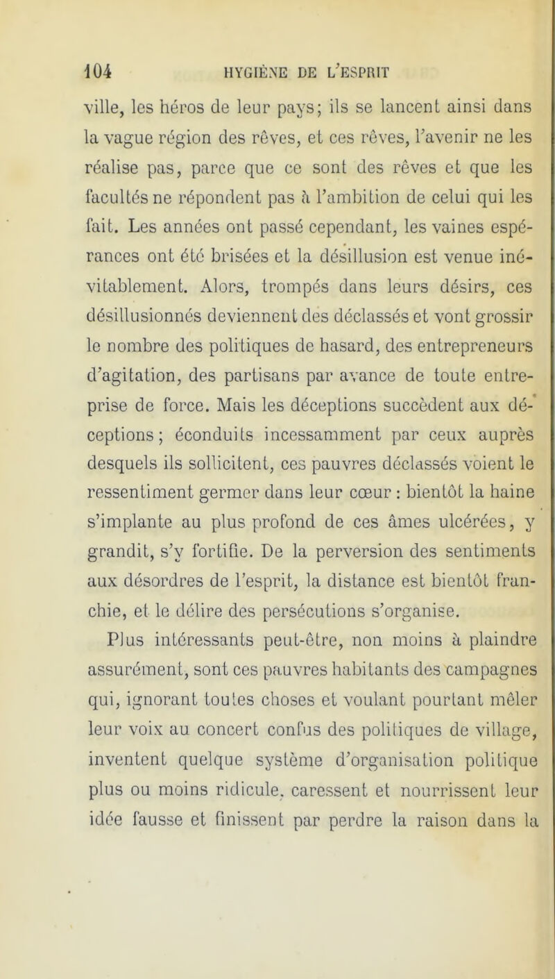 ville, les héros de leur pays; ils se lancent ainsi dans la vague région des rêves, et ces rêves, l'avenir ne les réalise pas, parce que ce sont des rêves et que les facultés ne répondent pas h l'ambition de celui qui les fait. Les années ont passé cependant, les vaines espé- rances ont été brisées et la désillusion est venue iné- vitablement. Alors, trompés dans leurs désirs, ces désillusionnés deviennent des déclassés et vont grossir le nombre des politiques de hasard, des entrepreneurs d'agitation, des partisans par avance de toute entre- prise de force. Mais les déceptions succèdent aux dé- ceptions ; éconduits incessamment par ceux auprès desquels ils sollicitent, ces pauvres déclassés voient le ressentiment germer dans leur cœur : bientôt la haine s'implante au plus profond de ces âmes ulcérées, y grandit, s'y fortifie. De la perversion des sentiments aux désordres de l'esprit, la distance est bientôt fran- chie, et le délire des persécutions s'organise. Plus intéressants peut-être, non moins h plaindre assurément, sont ces pauvres habitants des campagnes qui, ignorant toutes choses et voulant pourtant mêler leur voix au concert confus des politiques de village, inventent quelque système d'organisation politique plus ou moins ridicule, caressent et nourrissent leur idée fausse et finissent par perdre la raison dans la