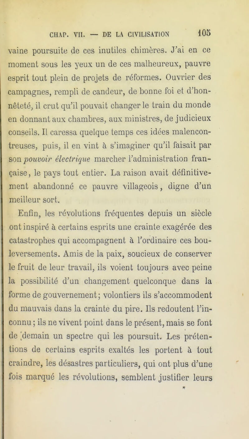 vaine poursuite de ces inutiles chimères. J'ai en ce moment sous les yeux un de ces malheureux, pauvre esprit tout plein de projets de réformes. Ouvrier des campagnes, rempli de candeur, de bonne foi et d'hon- nêteté, il crut qu'il pouvait changer le train du monde en donnant aux chambres, aux ministres, de judicieux conseils. Il caressa quelque temps ces idées malencon- treuses, puis, il en vint à s'imaginer qu'il faisait par son pouvoir électrique marcher l'administration fran- çaise, le pays tout entier. La raison avait définitive- ment abandonné ce pauvre villageois, digne d'un meilleur sort. Enfin, les révolutions fréquentes depuis un siècle ont inspiré à certains esprits une crainte exagérée des catastrophes qui accompagnent à l'ordinaire ces bou- leversements. Amis de la paix, soucieux de conserver le fruit de leur travail, ils voient toujours avec peine la possibilité d'un changement quelconque dans la forme de gouvernement; volontiers ils s'accommodent du mauvais dans la crainte du pire. Ils redoutent l'in- connu ; ils ne vivent point dans le présent, mais se font de ^demain un spectre qui les poursuit. Les préten- tions de certains esprits exaltés les portent à tout craindre, les désastres particuliers, qui ont plus d'une fois marqué les révolutions, semblent justifier leurs
