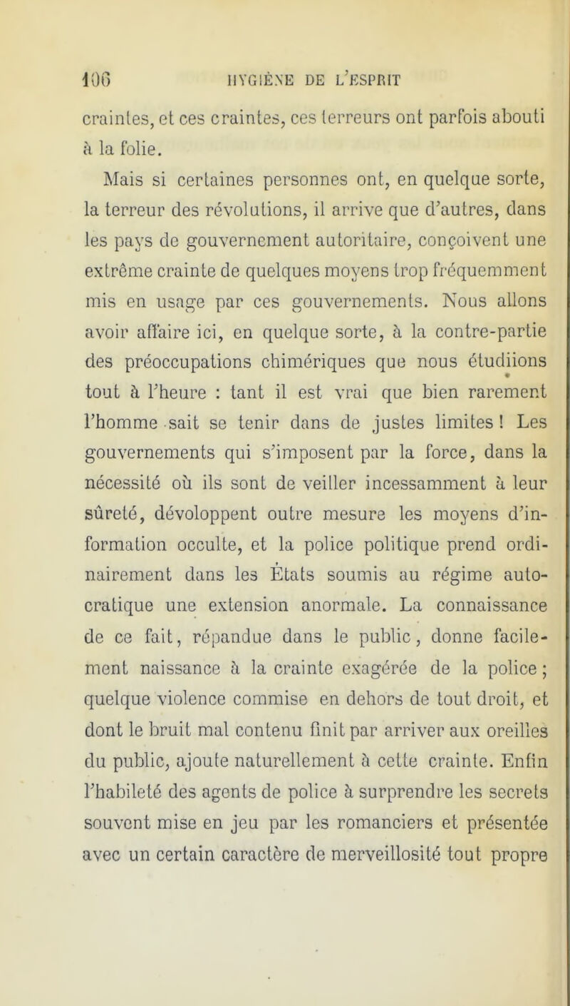 craintes, et ces craintes, ces terreurs ont parfois abouti à la folie. Mais si certaines personnes ont, en quelque sorte, la terreur des révolutions, il arrive que d'autres, dans les pays de gouvernement autoritaire, conçoivent une extrême crainte de quelques moyens trop fréquemment mis en usage par ces gouvernements. Nous allons avoir aflaire ici, en quelque sorte, à la contre-partie des préoccupations chimériques que nous étudiions tout à Fheure : tant il est vrai que bien rarement l'homme sait se tenir dans de justes limites ! Les gouvernements qui s'imposent par la force, dans la nécessité où ils sont de veiller incessamment à leur sûreté, dévoloppent outre mesure les moyens d'in- formation occulte, et la police politique prend ordi- nairement dans les Etats soumis au régime auto- cratique une extension anormale. La connaissance de ce fait, répandue dans le public, donne facile- ment naissance à la crainte exagérée de la police ; quelque violence commise en dehors de tout droit, et dont le bruit mal contenu finit par arriver aux oreilles du public, ajoute naturellement à cette crainte. Entin l'habileté des agents de police à surprendre les secrets souvent mise en jeu par les romanciers et présentée avec un certain caractère de raerveillosité tout propre