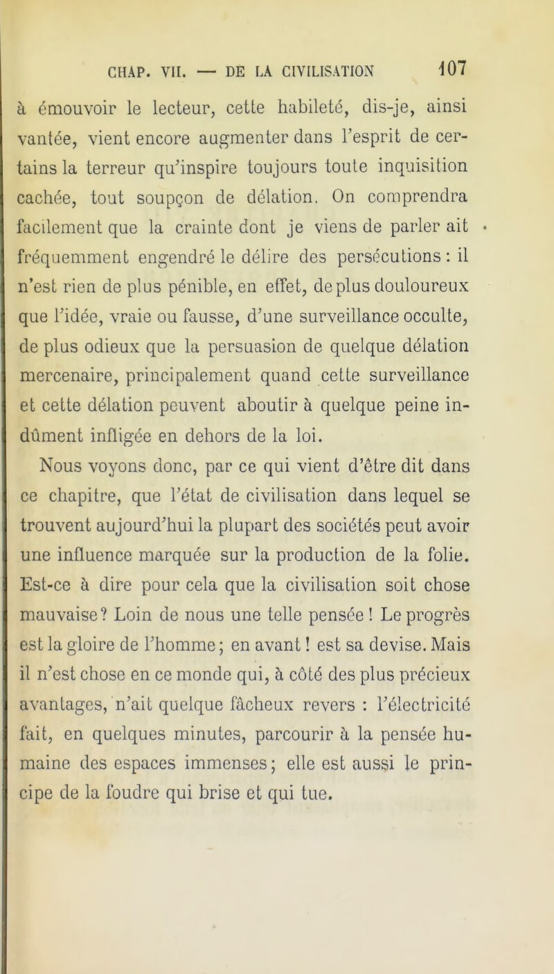 à émouvoir le lecteur, cette habileté, dis-je, ainsi vantée, vient encore augmenter dans l'esprit de cer- tains la terreur qu'inspire toujours toute inquisition cachée, tout soupçon de délation. On comprendra facilement que la crainte dont je viens de parler ait • fréquemment engendré le délire des persécutions : il n'est rien de plus pénible, en effet, déplus douloureux que ridée, vraie ou fausse, d'une surveillance occulte, de plus odieux que la persuasion de quelque délation mercenaire, principalement quand cette surveillance et cette délation peuvent aboutir à quelque peine in- dûment infligée en dehors de la loi. Nous voyons donc, par ce qui vient d'être dit dans ce chapitre, que l'état de civilisation dans lequel se trouvent aujourd'hui la plupart des sociétés peut avoir une influence marquée sur la production de la folie. Est-ce à dire pour cela que la civilisation soit chose mauvaise? Loin de nous une telle pensée ! Le progrès est la gloire de l'homme ; en avant ! est sa devise. Mais il n'est chose en ce monde qui, à côté des plus précieux avantages, n'ait quelque fâcheux revers : l'électricité fait, en quelques minutes, parcourir à la pensée hu- maine des espaces immenses; elle est aussi le prin- cipe de la foudre qui brise et qui tue.