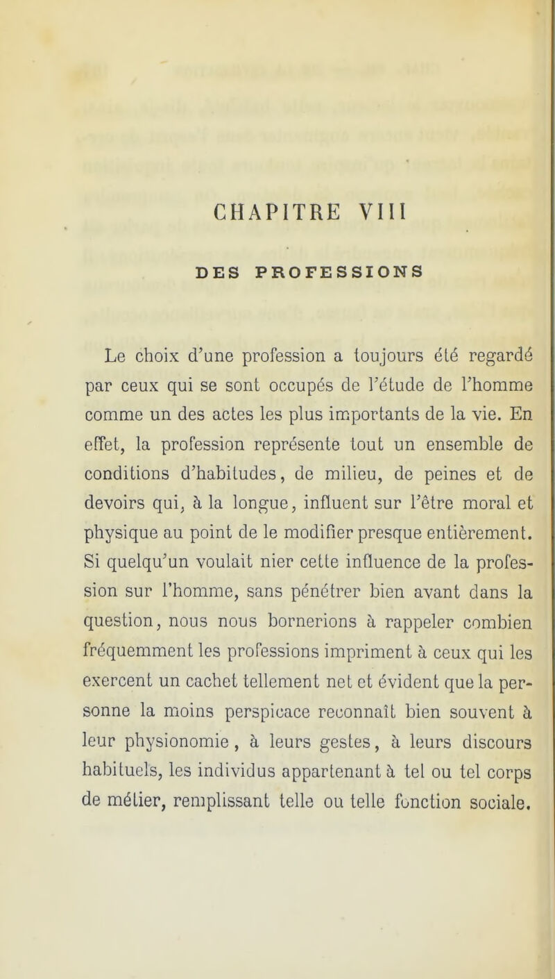 DES PROFESSIONS Le choix d'une profession a toujours été regardé par ceux qui se sont occupés de l'étude de l'homme comme un des actes les plus importants de la vie. En effet, la profession représente tout un ensemble de conditions d'habitudes, de milieu, de peines et de devoirs qui, à la longue, influent sur l'être moral et physique au point de le modifier presque entièrement. Si quelqu'un voulait nier cette influence de la profes- sion sur l'homme, sans pénétrer bien avant dans la question, nous nous bornerions à rappeler combien fréquemment les professions impriment à ceux qui les exercent un cachet tellement net et évident que la per- sonne la moins perspicace reconnaît bien souvent à leur physionomie, à leurs gestes, à leurs discours habituels, les individus appartenant à tel ou tel corps de métier, remplissant telle ou telle fonction sociale.