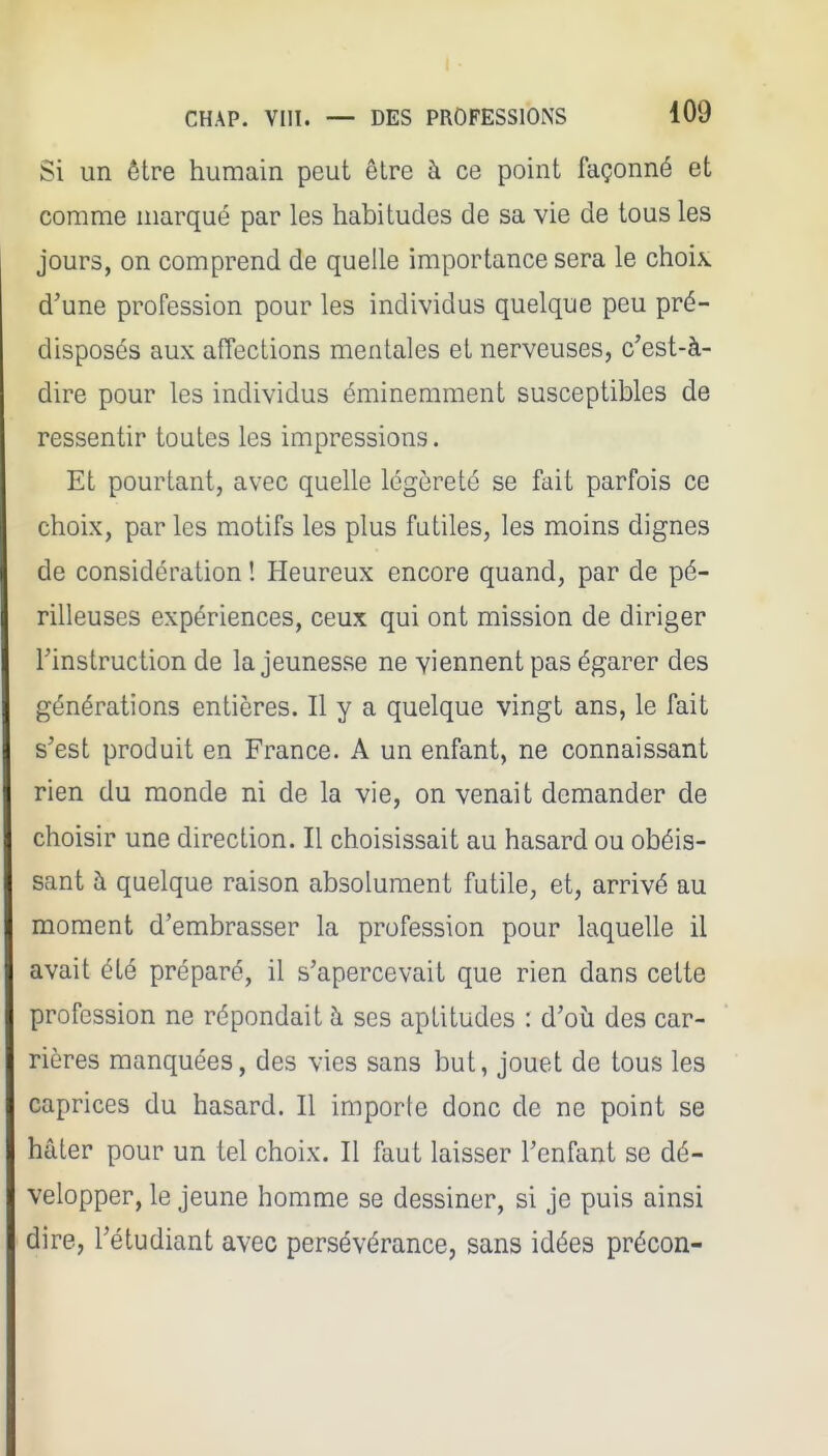 Si un être humain peut être à ce point façonné et comme marqué par les habitudes de sa vie de tous les jours, on comprend de quelle importance sera le choix d'une profession pour les individus quelque peu pré- disposés aux affections mentales et nerveuses, c'est-à- dire pour les individus éminemment susceptibles de ressentir toutes les impressions. Et pourtant, avec quelle légèreté se fait parfois ce choix, par les motifs les plus futiles, les moins dignes de considération ! Heureux encore quand, par de pé- rilleuses expériences, ceux qui ont mission de diriger l'instruction de la jeunesse ne viennent pas égarer des générations entières. Il y a quelque vingt ans, le fait s'est produit en France. A un enfant, ne connaissant rien du monde ni de la vie, on venait demander de choisir une direction. Il choisissait au hasard ou obéis- sant à quelque raison absolument futile, et, arrivé au moment d'embrasser la profession pour laquelle il avait été préparé, il s'apercevait que rien dans cette profession ne répondait à ses aptitudes : d'où des car- rières manquées, des vies sans but, jouet de tous les caprices du hasard. Il importe donc de ne point se hâter pour un tel choix. Il faut laisser l'enfant se dé- velopper, le jeune homme se dessiner, si je puis ainsi dire, l'étudiant avec persévérance, sans idées précon-