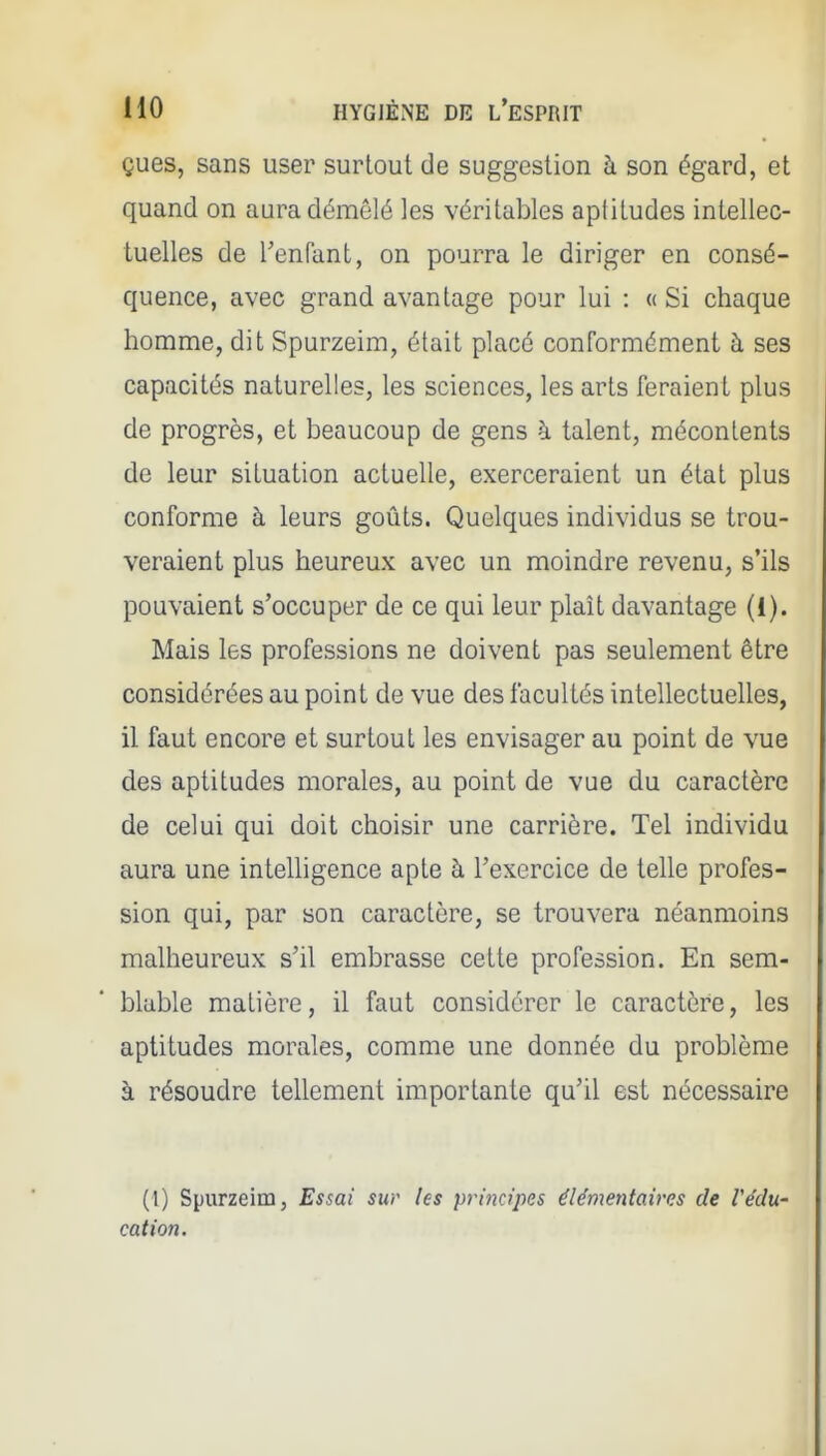 çues, sans user surtout de suggestion à son égard, et quand on aura démêlé les véritables apiitudes intellec- tuelles de l'enfant, on pourra le diriger en consé- quence, avec grand avantage pour lui : « Si chaque homme, dit Spurzeim, était placé conformément à ses capacités naturelles, les sciences, les arts feraient plus de progrès, et beaucoup de gens à talent, mécontents de leur situation actuelle, exerceraient un état plus conforme à leurs goûts. Quelques individus se trou- veraient plus heureux avec un moindre revenu, s'ils pouvaient s'occuper de ce qui leur plaît davantage (1). Mais les professions ne doivent pas seulement être considérées au point de vue des facultés intellectuelles, il faut encore et surtout les envisager au point de vue des aptitudes morales, au point de vue du caractère de celui qui doit choisir une carrière. Tel individu aura une intelligence apte à l'exercice de telle profes- sion qui, par son caractère, se trouvera néanmoins malheureux s'il embrasse celte profession. En sem- blable matière, il faut considérer le caractère, les apiitudes morales, comme une donnée du problème à résoudre tellement importante qu'il est nécessaire (1) Spurzeim, Essai sur les principes élémentaires de l'édu- cation.