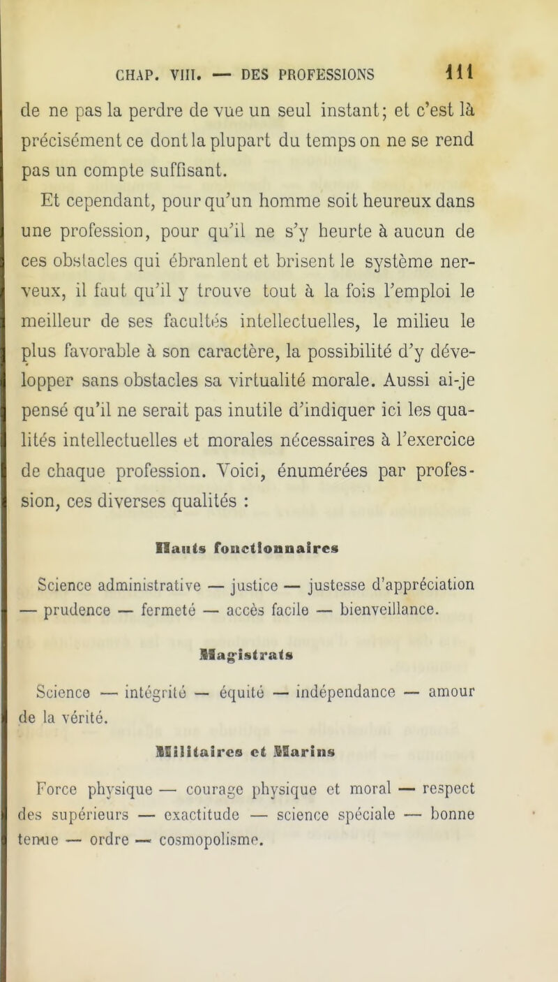 de ne pas la perdre de vue un seul instant; et c'est là précisément ce dont la plupart du temps on ne se rend pas un compte suffisant. Et cependant, pour qu'un homme soit heureux dans une profession, pour qu'il ne s'y heurte à aucun de ces obstacles qui ébranlent et brisent le système ner- veux, il faut qu'il y trouve tout à la fois l'emploi le meilleur de ses facultés intellectuelles, le milieu le plus favorable à son caractère, la possibilité d'y déve- lopper sans obstacles sa virtualité morale. Aussi ai-je pensé qu'il ne serait pas inutile d'indiquer ici les qua- lités intellectuelles et morales nécessaires à l'exercice de chaque profession. Voici, énumérées par profes- sion, ces diverses qualités : fiants fonctionnaires Science administrative — justice — justesse d'appréciation — prudence — fermeté — accès facile — bienveillance. llag-istrats Science — intégrité — équité — indépendance — amour de la vérité. llilitaircs et Marins Force phj-sique — courage physique et moral — respect des supérieurs — exactitude — science spéciale — bonne ternie — ordre — cosniopolismo.