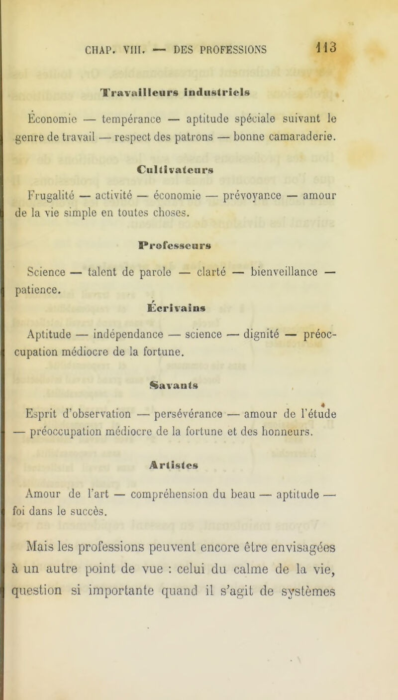 Travailleurs industriels Economie — tempérance — aptitude spéciale suivant le genre de travail — respect des patrons — bonne camaraderie. Cultivateurs Frugalité — activité — économie — prévoyance — amour de la vie simple en toutes choses. Professeurs Science — talent de parole — clarté — bienveillance — patience. Ecrivains Aptitude — indépendance — science — dignité — préoc- cupation médiocre de la fortune, Savants Esprit d'observation — persévérance — amour de l'étude — préoccupation médiocre de la fortune et des honneurs. Artistes Amour de Tart — compréhension du beau — aptitude — foi dans le succès. Mais les professions peuvent encore êlre envisag(5es à un autre point de vue : celui du calme de la vie, question si importante quand il s'agit de systèmes
