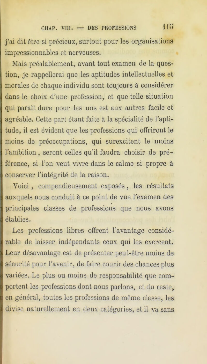 j'ai dit être si précieux, surtout pour les organisations impressionnables et nerveuses. Mais préalablement, avant tout examen de la ques- tion, je rappellerai que les aptitudes intellectuelles et morales de chaque individu sont toujours à considérer dans le choix d'une profession, et que telle situation qui paraît dure pour les uns est aux autres facile et agréable. Cette part étant faile à la spécialité de l'apti- tude, il est évident que les professions qui offriront le moins de préoccupations, qui surexcitent le moins l'ambition, seront celles qu'il faudra choisir de pré- férence, si l'on veut vivre dans le calme si propre à conserver l'intégrité de la raison. Voici, compendieusement exposés, les résultats auxquels nous conduit à ce point de vue l'examen des principales classes de professions que nous avons établies. Les professions libres offrent l'avantage considé- rable de laisser indépendants ceux qui les exercent. Leur désavantage est de présenter peut-être moins de sécurité pour l'avenir, de faire courir des chances plus variées. Le plus ou moins de responsabilité que com- portent les professions dont nous parlons, et du reste, en général, toutes les professions de même classe, les divise naturellement en deux catégories, et il va sans