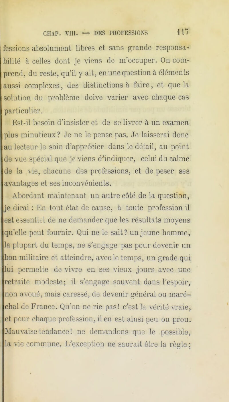 fessions absolument libres et sans grande responsa- bilité h celles dont je viens de m'occuper. On com- prend, du reste, qu'il y ait, en une question h éléments aussi complexes, des distinctions à faire, et que la solution du problème doive varier avec chaque cas particulier. Est-il besoin d'insister et de se livrer à un examen plus minutieux? Je ne le pense pas. Je laisserai donc au lecteur le soin d'apprécier dans le détail, au point de vue spécial que je viens d^indiquer, celui du calme de la vie, chacune dos professions, et de peser ses avantages et ses inconvénients. Abordant maintenant un autre côté de la question, je dirai : En tout état de cause, à toute profession il est essentiel de ne demander que les résultats moyens qu'elle peut fournir. Qui ne le sait? un jeune homme, la plupart du temps, ne s'engage pas pour devenir un bon militaire et atteindre, avec le temps, un grade qui lui permette de vivre en ses vieux jours avec une retraite modeste; il s'engage souvent dans l'espoir, non avoué, mais caressé, de devenir général ou maré- chal de France. Qu'on ne rie pas! c'est la vérité vraie, et pour chaque profession, il en est ainsi peu ou prou. Mauvaise tendance! ne demandons que le possible, la vie commune. L'exception ne saurait être la règle ;