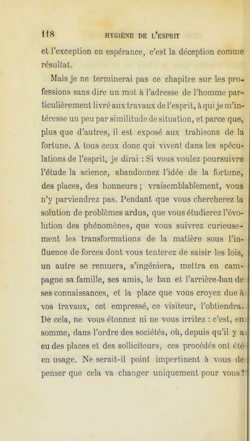 et l'exception en espérance, c'est la déception comme résultat. Mais je ne terminerai pas ce chapitre sur les pro- fessions sans dire un mot à l'adresse de l'homme par- ticulièrement livré aux travaux de l'esprit, à qui je m'in- téresse un peu par similitude de situa tion, et parce que, plus que d'autres, il est exposé aux trahisons de la fortune. A tous ceux donc qui vivent dans les spécu- lations de l'esprit, je dirai : Si vous voulez poursuivre l'étude la science, abandonnez l'idée de la fortune, des places, des honneurs ; vraisemblablement, vous n'y parviendrez pas. Pendant que vous chercherez la solution de problèmes ardus, que vous étudierez l'évo- lution des phénomènes, que vous suivrez curieuse- ment les transformations de la matière sous l'in- fluence de forces dont vous tenterez de saisir les lois, un autre se remuera, s'ingéniera, mettra en cam- pagne sa famille, ses amis, le ban et l'arrière-ban de ses connaissances, et la place que vous croyez dueài vos travaux, cet empressé, ce visiteur, l'obtiendra.. De cela, ne vous étonnez ni ne vous irritez : c'est, eni somme, dans l'ordre des sociétés, où, depuis qu'il y ai eu des places et des solliciteurs, ces procédés ont été' en usage. Ne serait-il point impertinent h vous de penser que cela va changer uniquement pour vous?.'