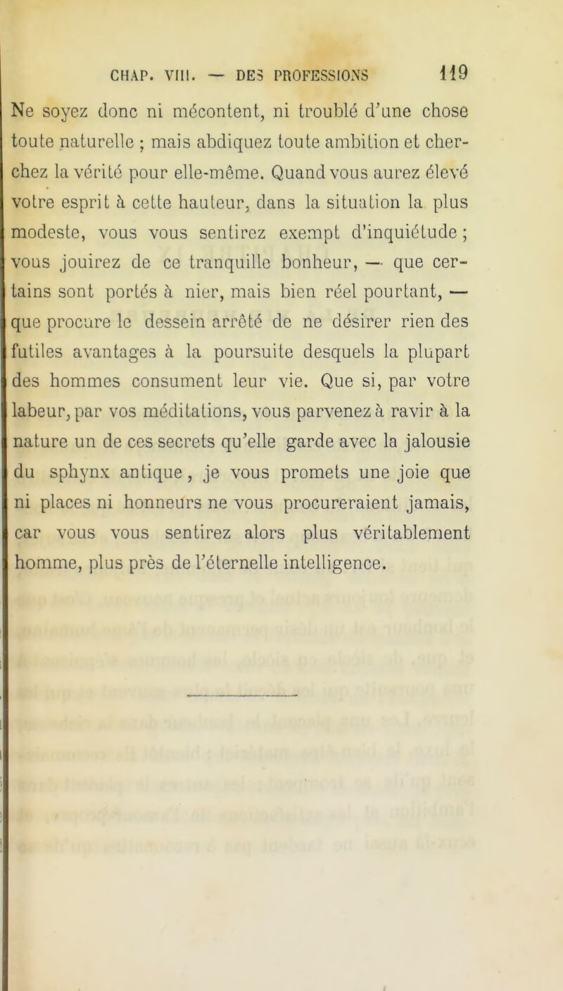 Ne soyez donc ni mécontent, ni troublé d'une chose toute naturelle ; mais abdiquez toute ambition et cher- chez la vérité pour elle-même. Quand vous aurez élevé votre esprit à celte hauteur, dans la situation la plus modeste, vous vous sentirez exempt d'inquiétude ; vous jouirez de ce tranquille bonheur, — que cer- tains sont portés à nier, mais bien réel pourtant, — que procure le dessein arrêté de ne désirer rien des futiles avantages à. la poursuite desquels la plupart des hommes consument leur vie. Que si, par votre labeur, par vos méditations, vous parvenez à ravir à la nature un de ces secrets qu'elle garde avec la jalousie du sphynx antique, je vous promets une joie que ni places ni honneurs ne vous procureraient jamais, car vous vous sentirez alors plus véritablement homme, plus près de l'éternelle intelligence.