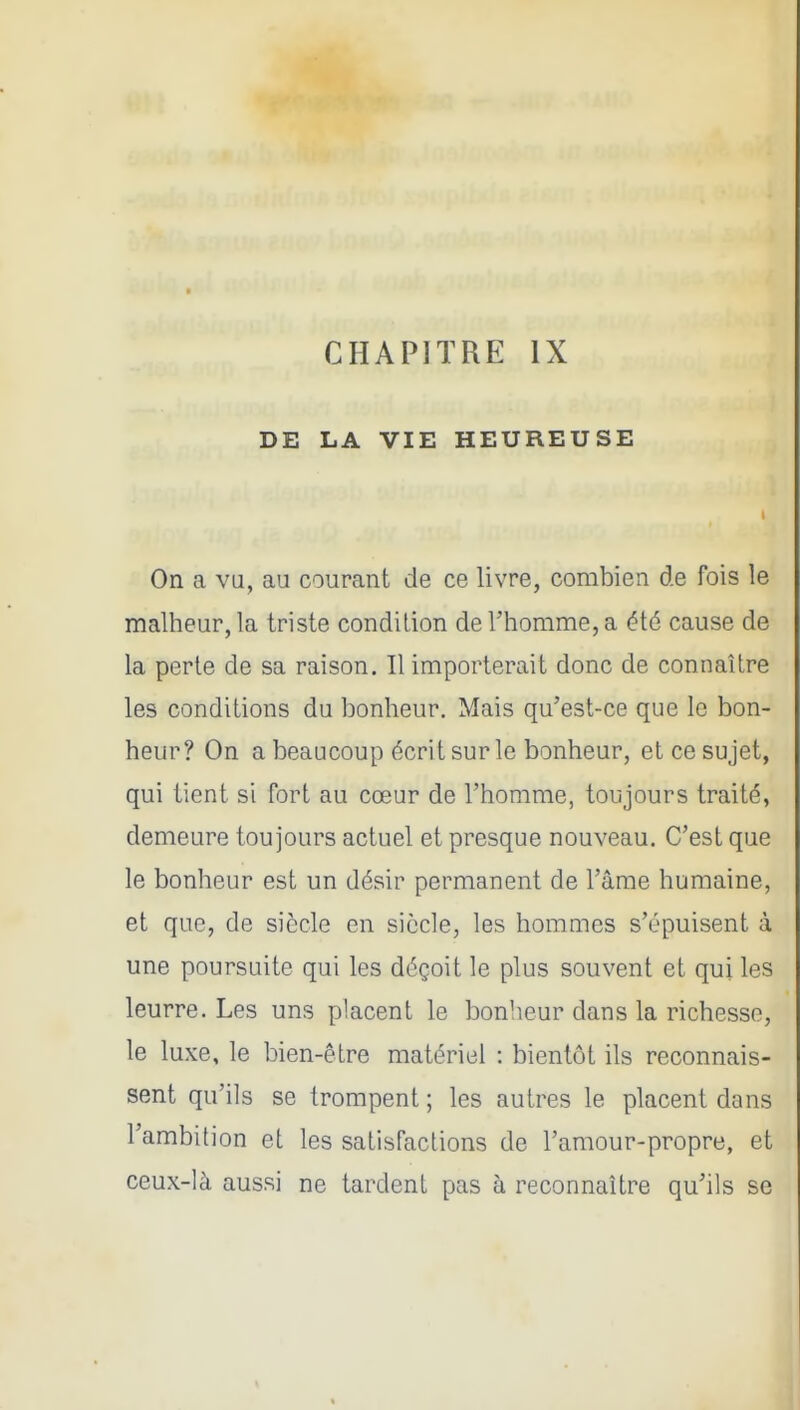DE LA VIE HEUREUSE On a va, au courant de ce livre, combien de fois le malheur, la triste condition de l'homme, a été cause de la perte de sa raison. Il importerait donc de connaître les conditions du bonheur. Mais qu'est-ce que le bon- heur? On a beaucoup écrit sur le bonheur, et ce sujet, qui tient si fort au cœur de l'homme, toujours traité, demeure toujours actuel et presque nouveau. C'est que le bonheur est un désir permanent de l'âme humaine, et que, de siècle en siècle, les hommes s'épuisent à une poursuite qui les déçoit le plus souvent et qui les leurre. Les uns placent le bonheur dans la richesse, le luxe, le bien-être matériel : bientôt ils reconnais- sent qu'ils se trompent; les autres le placent dans l'ambition et les satisfactions de l'amour-propre, et ceux-là aussi ne tardent pas à reconnaître qu'ils se