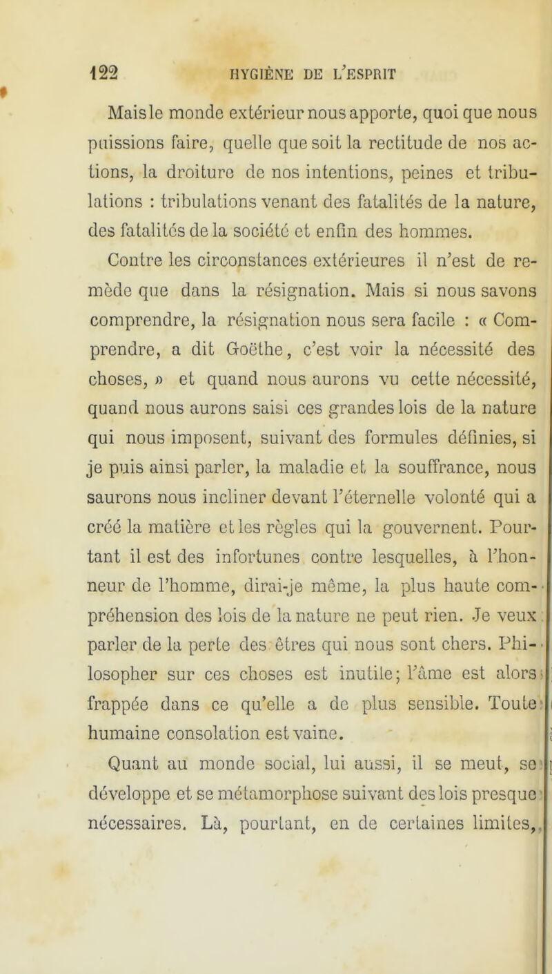 Mais le monde extérieur nous apporte, quoi que nous puissions faire, quelle que soit la rectitude de nos ac- tions, la droiture de nos intentions, peines et tribu- lations : tribulations venant des fatalités de la nature, des fatalités de la société et enfin des hommes. Contre les circonstances extérieures il n'est de re- mède que dans la résignation. Mais si nous savons comprendre, la résignation nous sera facile : « Com- prendre, a dit Goëthe, c'est voir la nécessité des choses, « et quand nous aurons vu cette nécessité, quand nous aurons saisi ces grandes lois de la nature qui nous imposent, suivant des formules définies, si je puis ainsi parler, la maladie et la souffrance, nous saurons nous incliner devant l'éternelle volonté qui a créé la matière et les règles qui la gouvernent. Pour- tant il est des infortunes contre lesquelles, à l'hon- neur de l'homme, dirai-je môme, la plus haute com- ■ préhension des lois de la nature ne peut rien. Je veux. parler de la perte des êtres qui nous sont chers. Phi- • losopher sur ces choses est inutile; l'âme est alors; frappée dans ce qu'elle a de plus sensible. Toute; humaine consolation est vaine. Quant au monde social, lui aussi, il se meut, so' développe et se métamorphose suivant des lois presque^ nécessaires. Là, pourtant, en de certaines limites,,