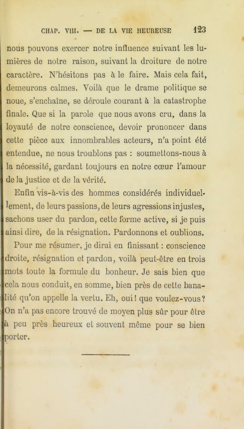 nous pouvons exercer notre influence suivant les lu- mières de notre raison, suivant la droiture de notre caractère. N'hésitons pas à le faire. Mais cela fait, demeurons calmes. Voilà que le drame politique se noue, s'enchaîne, se déroule courant à la catastrophe finale. Que si la parole que nous avons cru, dans la loyauté de notre conscience, devoir prononcer dans cette pièce aux innombrables acteurs, n'a point été entendue, ne nous troublons pas : soumettons-nous à la nécessité, gardant toujours en notre cœur l'amour de la justice et de la vérité. Enfin vis-à-vis des hommes considérés individuel- lement, de leurs passions, de leurs agressions injustes, sachons user du pardon, cette forme active, si je puis ainsi dire, de la résignation. Pardonnons et oublions. Pour me résumer, je dirai en finissant : conscience droite, résignation et pardon, voilà peut-être en trois mots toute la formule du bonheur. Je sais bien que cela nous conduit, en somme, bien près de cette bana- lité qu'on appelle la vertu. Eh, oui! que voulez-vous? On n'a pas encore trouvé de moyen plus sûr pour être à peu près heureux et souvent même pour se bien porter.