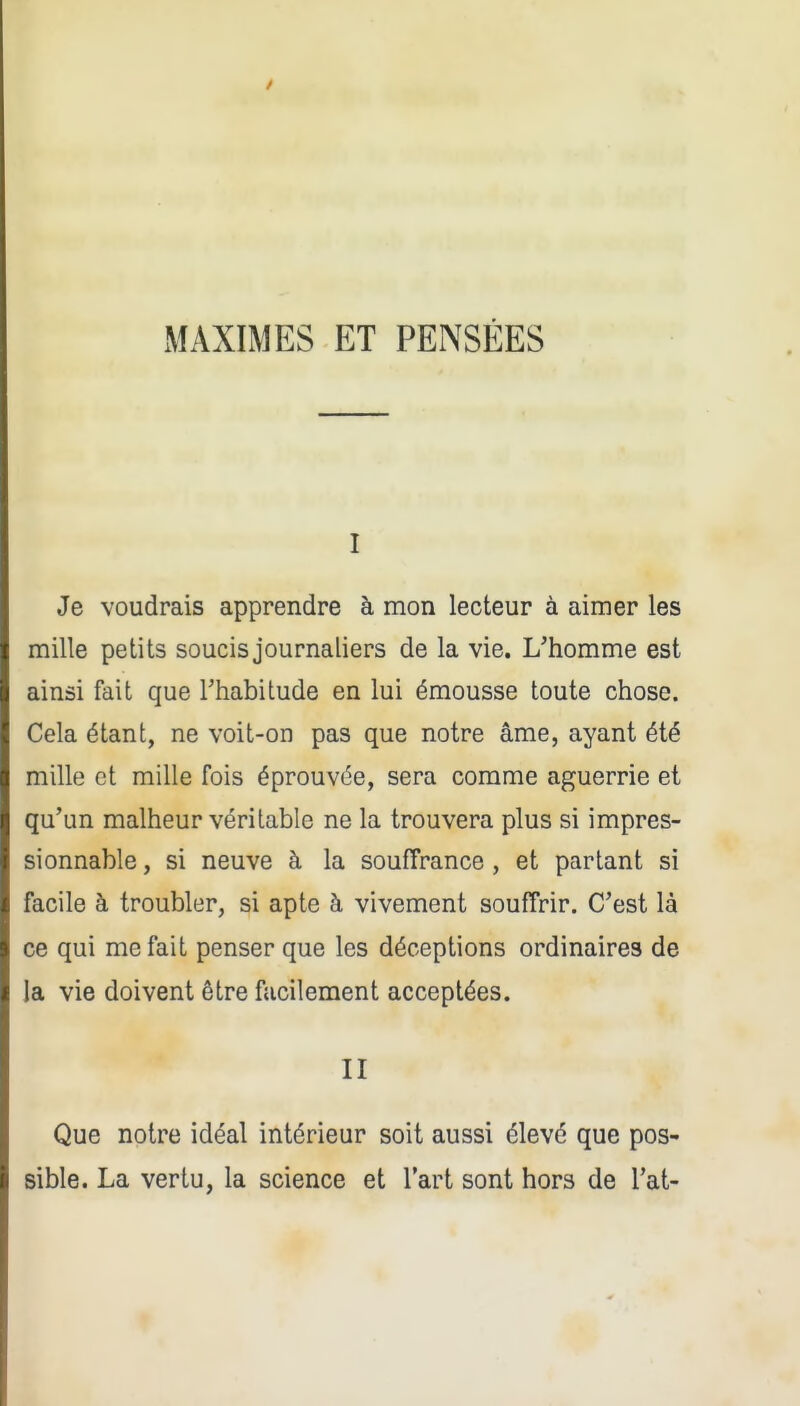 xMAXIMES ET PENSÉES I Je voudrais apprendre à mon lecteur à aimer les mille petits soucis journaliers de la vie. L'homme est ainsi fait que Thabitude en lui émousse toute chose. Cela étant, ne voit-on pas que notre âme, ayant été mille et mille fois éprouvée, sera comme aguerrie et qu'un malheur véritable ne la trouvera plus si impres- sionnable, si neuve à la souffrance, et partant si facile à troubler, si apte à vivement souffrir. C'est là ce qui méfait penser que les déceptions ordinaires de la vie doivent être facilement acceptées. II Que notre idéal intérieur soit aussi élevé que pos- sible. La vertu, la science et l'art sont hors de l'at-