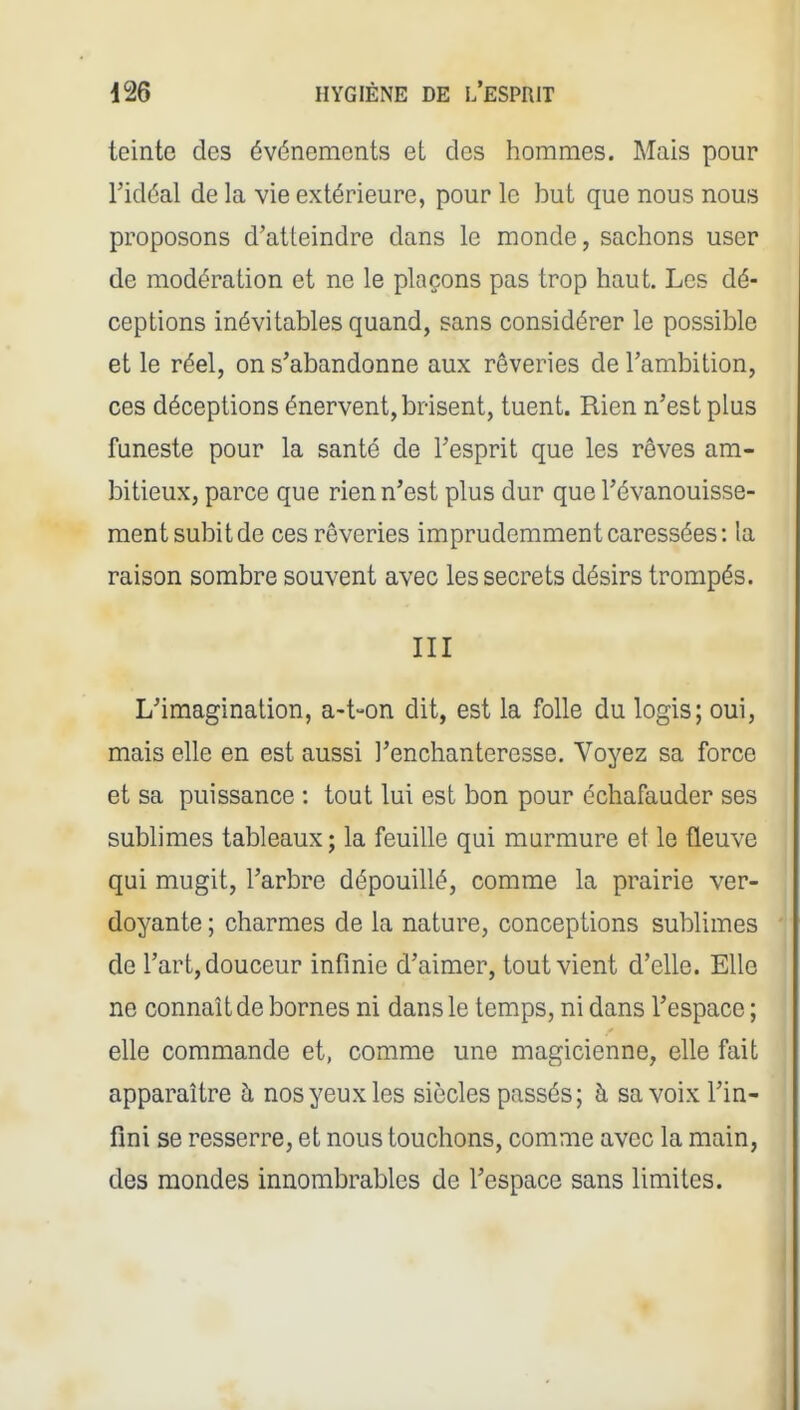 teinte des événements et des hommes. Mais pour l'idéal de la vie extérieure, pour le but que nous nous proposons d'atteindre dans le monde, sachons user de modération et ne le plaçons pas trop haut. Les dé- ceptions inévitables quand, sans considérer le possible et le réel, on s'abandonne aux rêveries de l'ambition, ces déceptions énervent, brisent, tuent. Rien n'est plus funeste pour la santé de l'esprit que les rêves am- bitieux, parce que rien n'est plus dur que l'évanouisse- ment subit de ces rêveries imprudemment caressées: la raison sombre souvent avec les secrets désirs trompés. III L'imagination, a-t-on dit, est la folle du logis; oui, mais elle en est aussi l'enchanteresse. Voyez sa force et sa puissance : tout lui est bon pour échafauder ses sublimes tableaux; la feuille qui murmure et le fleuve qui mugit, l'arbre dépouillé, comme la prairie ver- doyante ; charmes de la nature, conceptions sublimes de l'art, douceur infinie d'aimer, tout vient d'elle. Elle ne connaît de bornes ni dans le temps, ni dans l'espace ; elle commande et, comme une magicienne, elle fait apparaître à nos yeux les siècles passés; à sa voix l'in- fini se resserre, et nous touchons, comme avec la main, des mondes innombrables de l'espace sans limites.