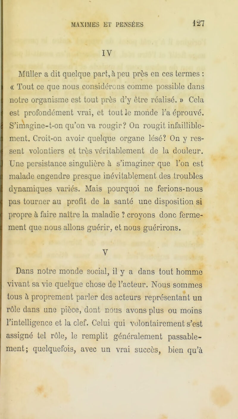 IV Millier a dit quelque part, à peu près en ces termes : « Tout ce que nous considérons comme possible dans notre organisme est tout prùs d'y être réalisé. » Cela est profondément vrai, et tout le monde Ta éprouvé. S'imngine-t-on qu'on va rougir? On rougit infaillible- ment. Croit-on avoir quelque organe lésé? On y res- sent volontiers et très véritablement de la douleur. Une persistance singulière ù. s'imaginer que l'on est malade engendre presque inévitablement des troubles dynamiques variés. Mais pourquoi ne ferions-nous pas tourner au profit de la santé une disposition si propre à faire naître la maladie ? croyons donc ferme- ment que nous allons guérir, et nous guérirons. V Dans notre monde social, il y a dans tout homme vivant sa vie quelque chose de l'acteur. Nous sommes tous à proprement parler des acteurs représentant un rôle dans une pièce, dont nous avons plus ou moins l'intelligence et la clef. Celui qui volontairement s'est assigné tel rôle, le remplit généralement passable- ment; quelquefois, avec un vrai succès, bien qu'à