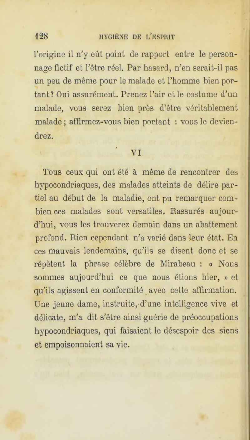 l'origine il n'y eût point de rapport entre le person- nage fictif et l'être réel. Par hasard, n'en serait-il pas un peu de môme pour le malade et l'homme bien por- tant? Oui assurément. Prenez l'air et le costume d'un malade, vous serez bien près d'être véritablement malade ; afQrmez-vous bien portant : vous le devien- drez. VI Tous ceux qui ont été à même de rencontrer des hypocondriaques, des malades atteints de délire par- tiel au début de la maladie, ont pu remarquer com- bien ces malades sont versatiles. Rassurés aujour- d'hui, vous les trouverez demain dans un abattement profond. Rien cependant n'a varié dans leur état. En ces mauvais lendemains, qu'ils se disent donc et se répètent la phrase célèbre de Mirabeau : « Nous sommes aujourd'hui ce que nous étions hier, » et qu'ils agissent en conformité avec cette affirmation. Une jeune dame, instruite,-d'une inteUigence vive et délicate, m'a dit s'être ainsi guérie de préoccupations hypocondriaques, qui faisaient le désespoir des siens et empoisonnaient sa vie.