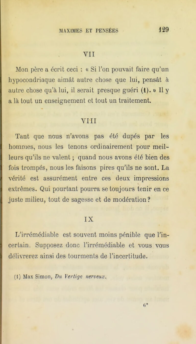 VII Mon père a écrit ceci : « Si l'on pouvait faire qu'un hypocondriaque aimât autre chose que lui, pensât à autre chose qu'à lui, il serait presque guéri (1). » Il y a là tout un enseignement et tout un traitement. VIII Tant que nous n'avons pas été dupés par les hommes, nous les tenons ordinairement pour meil- leurs qu'ils ne valent ; quand nous avons été bien des fois trompés, nous les faisons pires qu'ils ne sont. La vérité est assurément entre ces deux impressions extrêmes. Qui pourtant pourra se toujours tenir en ce juste milieu, tout de sagesse et de modération? IX L'irrémédiable est souvent moins pénible que l'in- certain. Supposez donc l'irrémédiable et vous vqus délivrerez ainsi des tourments de l'incertitude. (1) Max Simon, Du Vertige nerveux. 6»