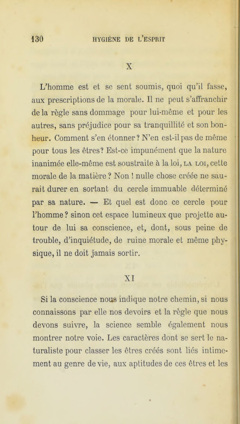 X L'homme est et se sent soumis, quoi qu'il lasse, aux prescriptions de la morale. Il ne peut s'affranchir delà règle sans dommage pour lui-même et pour les autres, sans préjudice pour sa tranquillité et son bon- heur. Comment s'en étonner? N'en esL-ilpas de même pour tous les êtres? Est-ce impunément que la nature inanimée elle-même est soustraite à la loi, la loi, cette morale de la matière ? Non ! nulle chose créée ne sau- rait durer en sortant du cercle immuable déterminé par sa nature. — Et quel est donc ce cercle pour l'homme? sinon cet espace lumineux que projette au- tour de lui sa conscience, et, dont, sous peine de trouble, d'inquiétude, de ruine morale et même phy- sique, il ne doit jamais sortir. XI Si la conscience nous indique notre chemin, si nous connaissons par elle nos devoirs et la règle que nous devons suivre, la science semble également nous montrer notre voie. Les caractères dont se sert le na- turaliste pour classer les êtres créés sont liés intime- ment au genre dévie, aux aptitudes de ces êtres et les