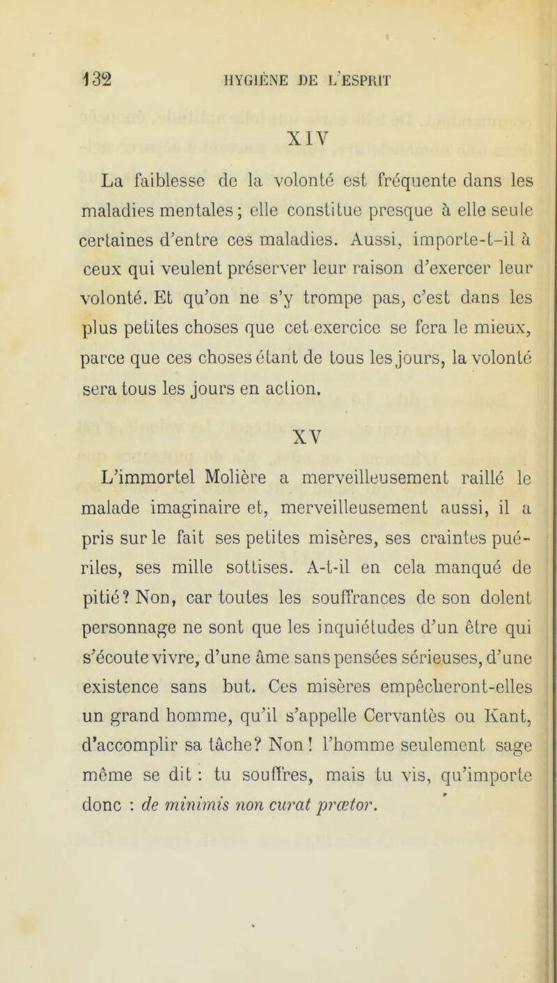 XIV La faiblesse de la volonté est fréquente dans les maladies mentales ; elle constitue presque à elle seule certaines d'entre ces maladies. Aussi, importe-t-il à ceux qui veulent préserver leur raison d'exercer leur volonté. Et qu'on ne s'y trompe pas, c'est dans les plus petites choses que cet exercice se fera le mieux, parce que ces choses étant de tous les jours, la volonté sera tous les jours en action. XV L'immortel Molière a merveilleusement raillé le malade imaginaire et, merveilleusement aussi, il a pris sur le fait ses petites misères, ses craintes pué- riles, ses mille sottises. A-t-il en cela manqué de pitié? Non, car toutes les souffrances de son dolent personnage ne sont que les inquiétudes d'un être qui s'écoute vivre, d'une âme sans pensées sérieuses, d'une existence sans but. Ces misères empêcheront-elles un grand homme, qu'il s'appelle Cervantes ou Kant, d'accomphr sa tâche? Non! l'homme seulement sage même se dit : tu soufïres, mais tu vis, qu'importe donc : de minimis non curât prœtor.