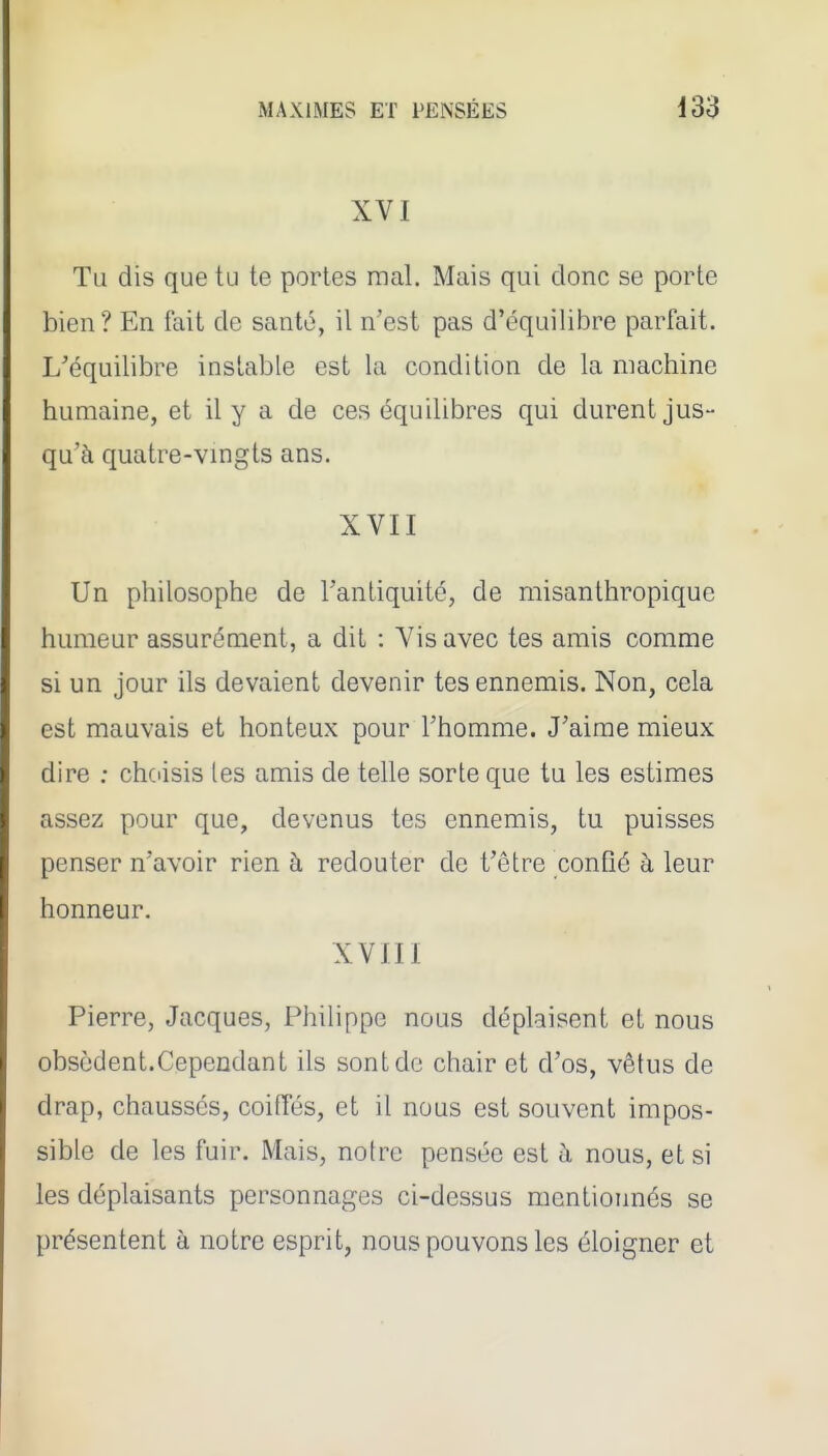 XVI Tu dis que tu te portes mal. Mais qui donc se porte bien? En tait de santé, il n'est pas d'équilibre parfait. L'équilibre instable est la condition de la machine humaine, et il y a de ces équilibres qui durent jus- qu'à quatre-vingts ans. XVII Un philosophe de l'antiquité, de misanthropique humeur assurément, a dit : A-'isavec tes amis comme si un jour ils devaient devenir tes ennemis. Non, cela est mauvais et honteux pour l'homme. J'aime mieux dire : chciisis les amis de telle sorte que tu les estimes assez pour que, devenus tes ennemis, tu puisses penser n'avoir rien à redouter de t'être conQé à leur honneur. XVIII Pierre, Jacques, Philippe nous déplaisent et nous obsèdent.Cependant ils sont de chair et d'os, vêtus de drap, chaussés, coilTés, et il nous est souvent impos- sible de les fuir. Mais, notre pensée est à nous, et si les déplaisants personnages ci-dessus mentionnés se présentent à notre esprit, nous pouvons les éloigner et