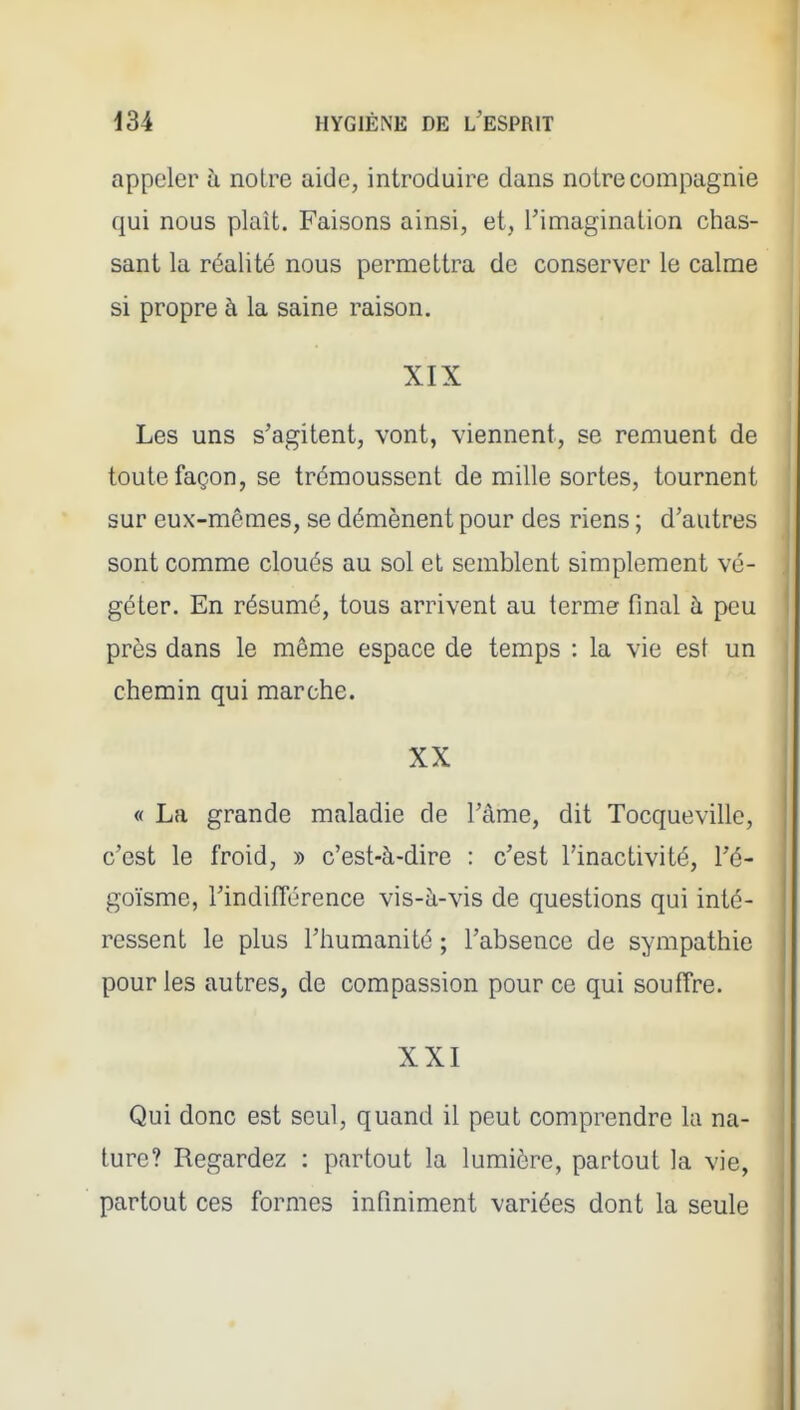 appeler à noire aide, introduire dans notre compagnie qui nous plaît. Faisons ainsi, et, l'imagination chas- sant la réalité nous permettra de conserver le calme si propre à la saine raison. XIX Les uns s'agitent, vont, viennent, se remuent de toute façon, se trémoussent de mille sortes, tournent sur eux-mêmes, se démènent pour des riens ; d'autres sont comme cloués au sol et semblent simplement vé- i I géter. En résumé, tous arrivent au terme final à peu près dans le même espace de temps : la vie est un chemin qui marche. XX « La grande maladie de l'àme, dit Tocqueville, c'est le froid, » c'est-à-dire : c'est l'inactivité, l'é- goïsme, l'indifierence vis-à-vis de questions qui inté- ressent le plus l'humanité ; l'absence de sympathie pour les autres, de compassion pour ce qui souffre. XXI Qui donc est seul, quand il peut comprendre la na- ture? Regardez : partout la lumière, partout la vie, partout ces formes infiniment variées dont la seule